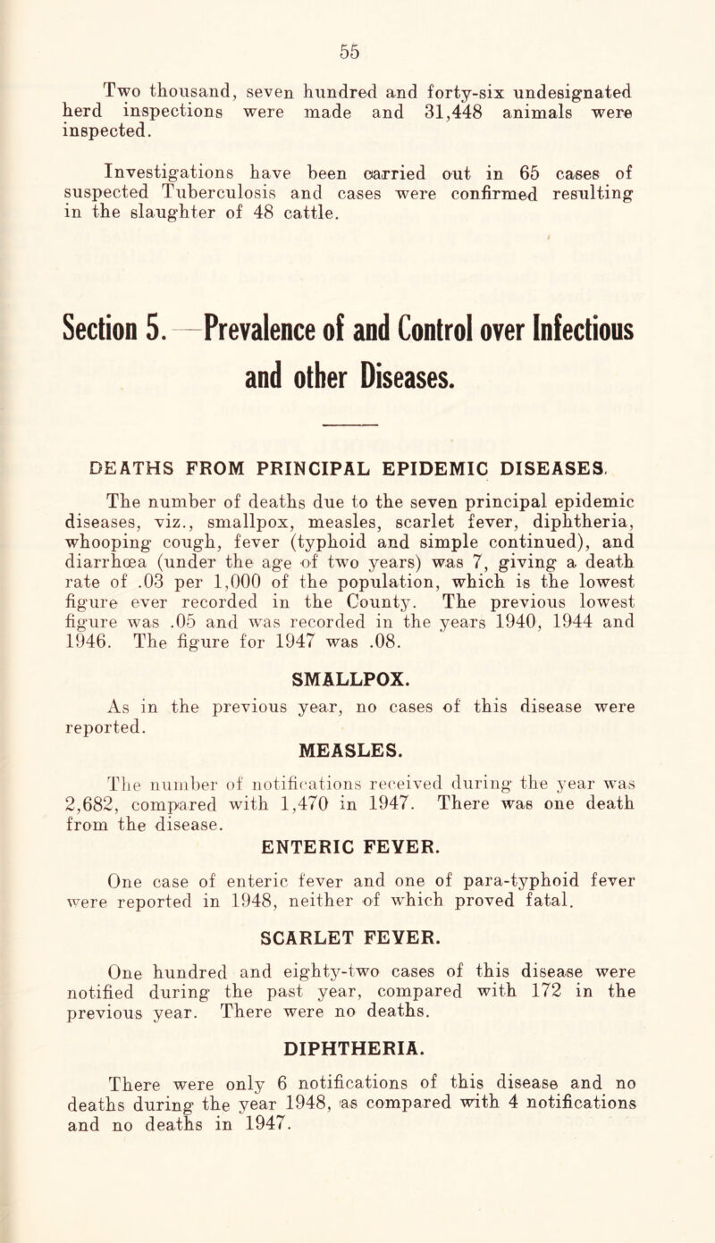 Two thousand, seven hundred and forty-six undesignated herd inspections were made and 31,448 animals were inspected. Investigations have been carried out in 65 cases of suspected Tuberculosis and cases were confirmed resulting in the slaughter of 48 cattle. Section 5. —Prevalence of and Control over Infectious and other Diseases. DEATHS FROM PRINCIPAL EPIDEMIC DISEASES, The number of deaths due to the seven principal epidemic diseases, viz., smallpox, measles, scarlet fever, diphtheria, whooping cough, fever (typhoid and simple continued), and diarrhoea (under the age of two years) was 7, giving a death rate of .03 per 1,000 of the population, which is the lowest figure ever recorded in the County. The previous lowest figure was .05 and was recorded in the years 1940, 1944 and 1946. The figure for 1947 was .08. SMALLPOX. As in the previous year, no cases of this disease were reported. MEASLES. The number of notifications received during the year was 2,682, compared with 1,470 in 1947. There was one death from the disease. ENTERIC FEVER. One case of enteric fever and one of para-typhoid fever were reported in 1948, neither of which proved fatal. SCARLET FEVER. One hundred and eighty-two cases of this disease were notified during the past year, compared with 172 in the previous year. There were no deaths. DIPHTHERIA. There were only 6 notifications of this disease and no deaths during the year 1948, ns compared with 4 notifications and no deaths in 1947.