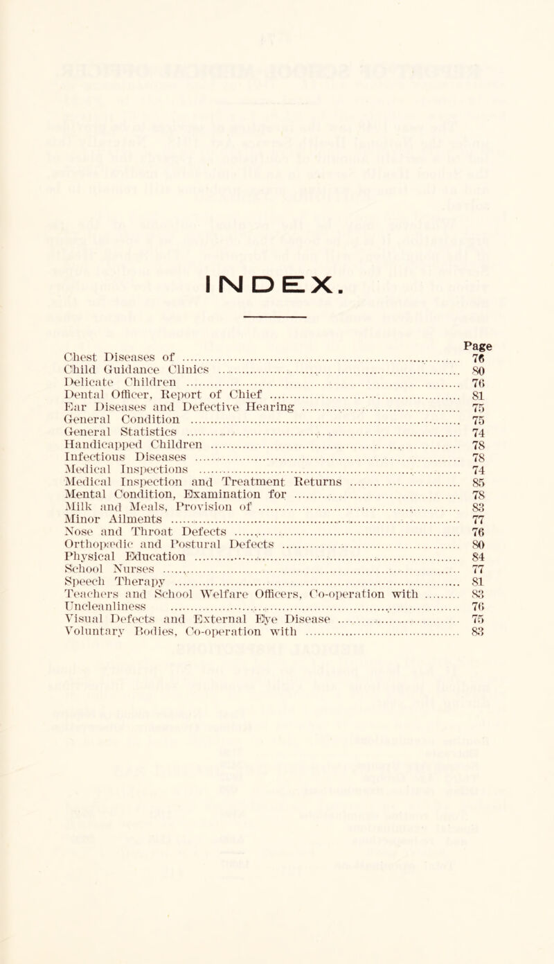 Chest Diseases of Child Guidance Clinics ..., Delicate Children Dental Officer, Report of Chief Ear Diseases and Defective Hearing General Condition General Statistics Handicapped Children Infectious Diseases Medical Inspections Medical Inspection and Treatment Returns Mental Condition, Examination for Milk and Meals, Provision of Minor Ailments Nose and Throat Defects , Orthopaedic and Postural Defects Physical Education , School Nurses Speech Therapy Teachers and School Welfare Officers, Co-operation with Uncleanliness ..., Visual Defects and External Elye Disease Voluntary Bodies, Co-operation with Page 76 76 81 75 75 74 78 78 74 85 78 88 77 76 SO 84 77 81 88 76 75 88