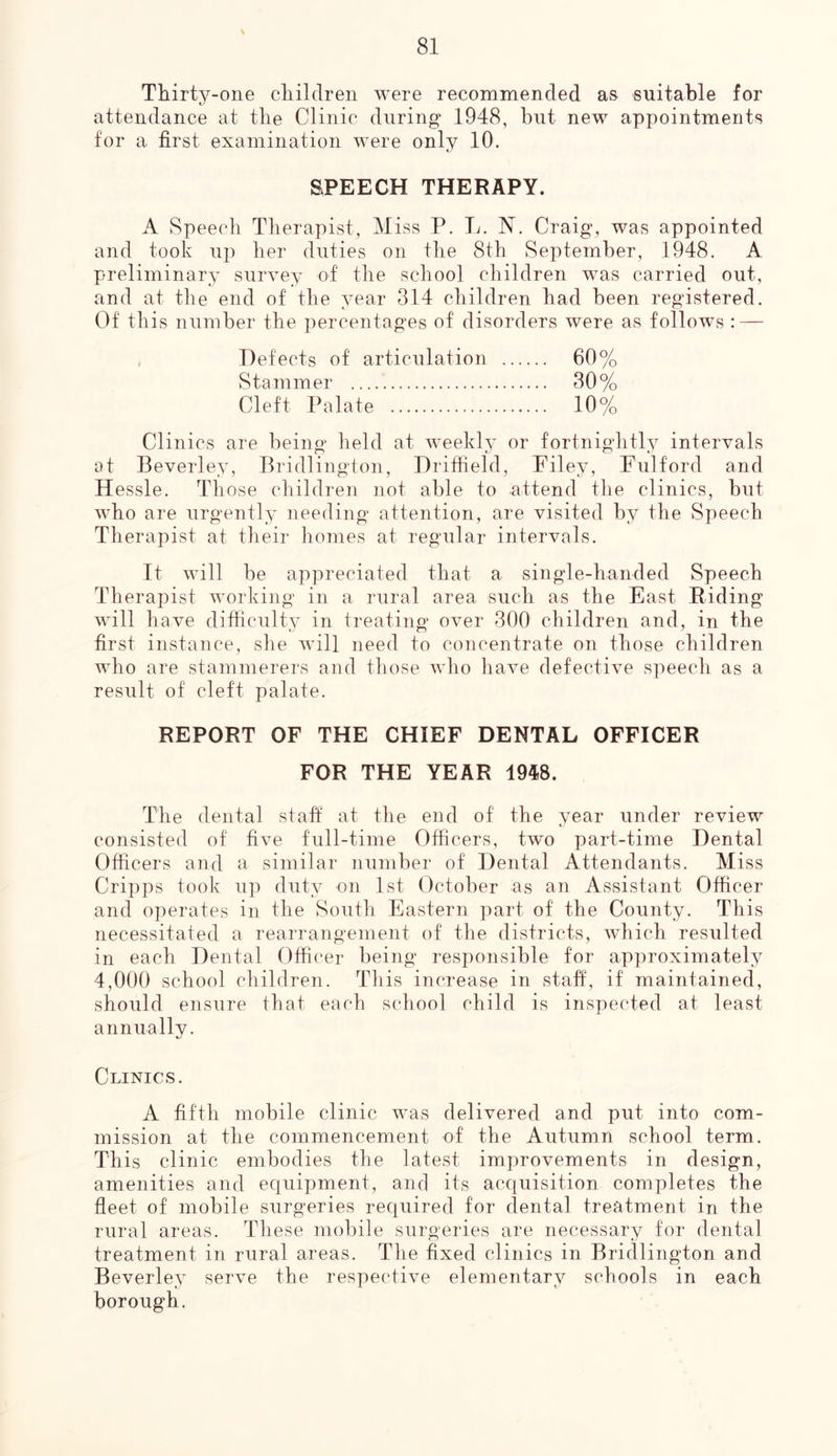 N 81 Thirty-one children were recommended as suitable for attendance at the Clinic during 1948, but new appointments for a first examination were only 10. SPEECH THERAPY. A Speech Therapist, Miss P. L. N. Craig, was appointed and took up her duties on the 8th September, 1948. A preliminary survey of the school children was carried out, and at the end of the year 314 children had been registered. Of this number the percentages of disorders were as follows : — Defects of articulation 60% Stammer 30% Cleft Palate 10% Clinics are being held at weekly or fortnightly intervals at Beverley, Bridlington, Driffield, Filey, Fulford and Hessle. Those children not able to attend the clinics, but who are urgently needing attention, are visited by the Speech Therapist at their homes at regular intervals. It will be appreciated that a single-handed Speech Therapist working in a rural area such as the East Biding will have difficulty in treating over 300 children and, in the first instance, she will need to concentrate on those children who are stammerers and those who have defective speech as a result of cleft palate. REPORT OF THE CHIEF DENTAL OFFICER FOR THE YEAR 1948. The dental staff at the end of the year under review consisted of five full-time Officers, two part-time Dental Officers and a similar number of Dental Attendants. Miss Cripps took up duty on 1st October as an Assistant Officer and operates in the South Eastern part of the County. This necessitated a rearrangement of the districts, which resulted in each Dental Officer being responsible for approximately 4,000 school children. This increase in staff, if maintained, should ensure that each school child is inspected at least annually. Clinics. A fifth mobile clinic was delivered and put into com- mission at the commencement of the Autumn school term. This clinic embodies the latest improvements in design, amenities and equipment, and its acquisition completes the fleet of mobile surgeries required for dental treatment in the rural areas. These mobile surgeries are necessary for dental treatment in rural areas. The fixed clinics in Bridlington and Beverley serve the respective elementary schools in each borough.