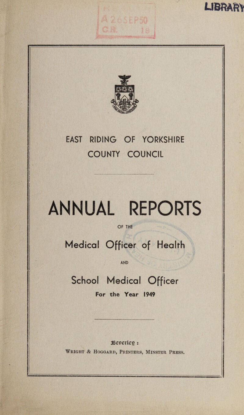 EAST RIDING OF YORKSHIRE COUNTY COUNCIL ANNUAL REPORTS OF THE Medical Officer of Healfh AND School Medical Officer For the Year 1949 3Bev>erlc^ : Wright & Hogoard, Printers, Minster Press.