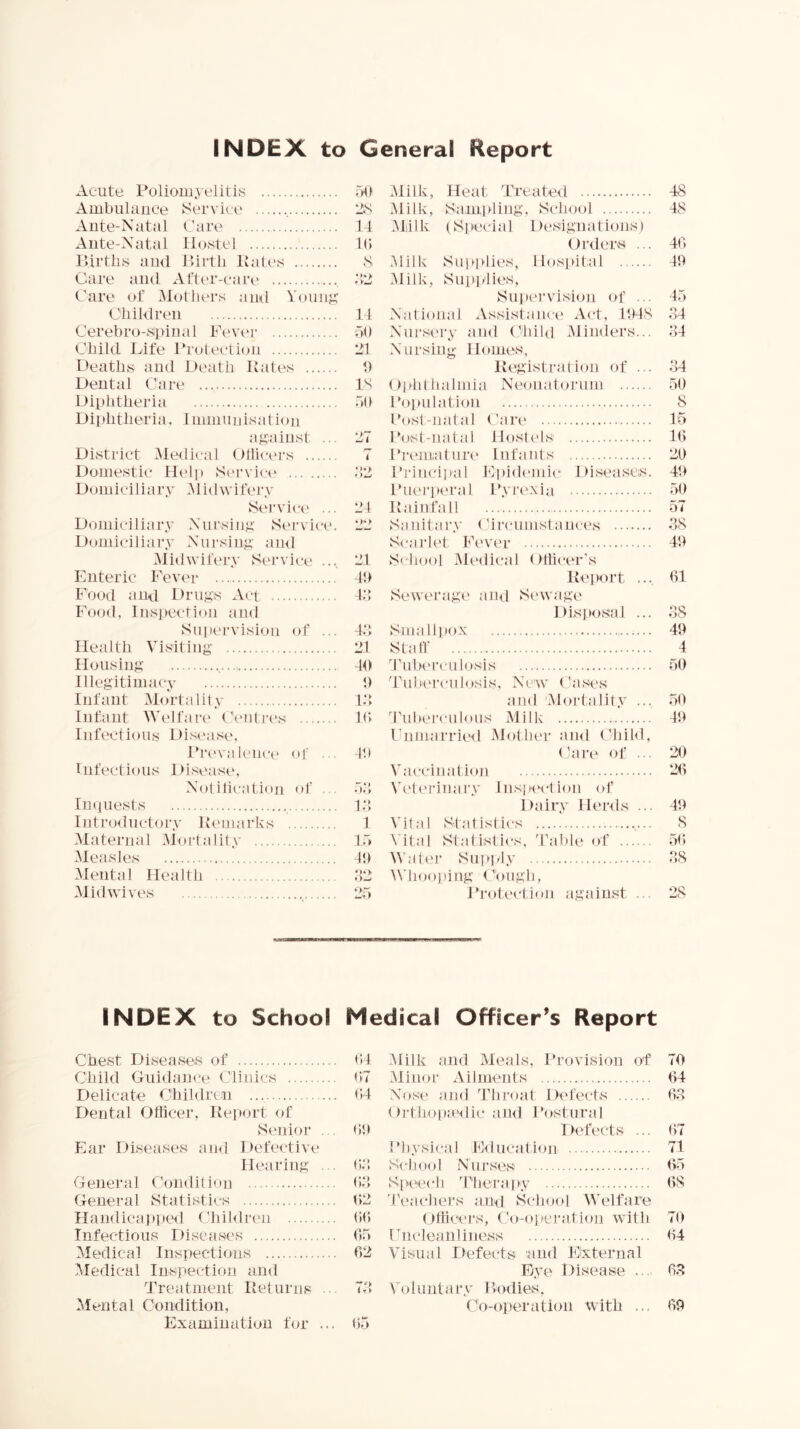 INDEX to General Report Acute Poliomyelitis oO Ambulance ^Service 2,S Ante-Natal Care 14 Ante-Natal Hostel K* lUrtlis and lUrtli Pales S Care and After-care -12 Care of ^lotliers ami Yoiinj;’ Cliildren 14 Cerebro-sipiiial Fev('r 50 Child Idfe 1‘rotection 21 Deaths and Death Pates h Dental Care IS Diphtheria 50 Diiditheria, Immunisation ag'uinst .. 27 District Medical Ollicers 7 Domestic Heli) Ser\dce 52 Domiciliary Midwifery Service ... 24 Domiciliary Nursiip;' Service. 22 Domiciliary Nui'siny; nml Midwifery Service .... 21 Enteric Fever 40 Food and Drugs Act 45 Food, Inspection and Suiiervision of ... 45 Milk, Heat Treated 48 Milk, S.-impling, School 48 Yliilk (Special Designations) Dixlers ... 40 Milk Supplies, Ho.s])it:al 40 Milk, Supplies, Supei’vision of ... 45 National Assistance Act, 1048 54 Nursery and (hold Minders... 54 Nursing- IPnnes, Pegistration of ... 34 Uphthaimia Neonatorum 50 Population 8 Cost-natal Care 45 Post-natal HostcOs 40 Fremature Infants 20 I’rincipal Epidemic Diseases. 40 Lhieri)eral Ifvrc'xia 50 Painfall 57 Sanitary ('ircumstances 38 Scarlet Fever 40 School Medical Otticer's Peport .... 01 SeweragX' ami vSewage Dis]»osal ... 38 Smallpox 40 Health Visiting . 21 Housing . 40 Illegitimacy 0 Infant Alortalitv . 15 Infant IVelfare ('eiitres . 10 Infectious Di.sease, Prevalence of .. . 4h Infectious Disease, Notification of . 55 Imiuests . 15 lutiaxluct ory Pemarks 1 Alaternal Alortiditv . 15 Aleasles 4t) Alental Health Alidwives . 25 Stall 4 d'ulx'rculosis 50 4'ubei-culosis, N5'\v ('ases and Mortality ... 50 dhibei'culous Milk 40 Enmarrie<l Mother ami ChiOl, Care of ... 20 Vaccination 20 Veti'rinary Inspe'ction of l)airy lleixls ... 40 Vital Statistics 8 Vital Statistics, 'ralile of 50 Water Supply 38 M4ioo)ung C'oiigli, J’rotectioii against ... 28 INDEX to School Medical Officer’s Report Chest Diseases of 04 Child Guidance Clinics 07 Delicate Children 04 Dental Officer, Peport of Senior . . 00 Ear Diseases ami Defective Hearing . . 03, General Condition 05 General Statistics tl2 Haudicaj)i)e<l Cliiblren 00 Infectious Disease's 05 Medical Inspections 02 Yledical Inspection and Treatment Pet urns .. 73 Mental Gomlition, Examination for ... 05 Alilk and Aleals, Provision of 70 Aliiior Ailments 04 Nose ami ddiroat Defects 03 Ortho|i:e<lic ami I’ostural Defects ... 07 Fhysicai E<lucation 71 School Nurses 05 Sfieech 4’herapy 08 Teachers and School Welfare OfficeJ’s, Co-operation with 70 rncleanliness 04 Visual Defects and External Eye Disease ... 03 Voluntary Podies, Co-operation with ... 00
