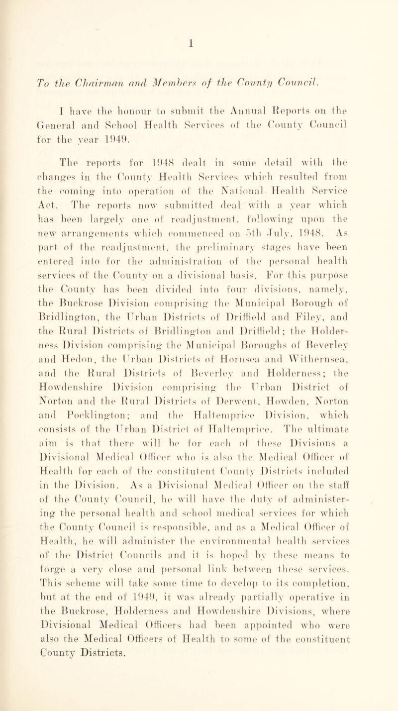 To the Chairman and Memher.^ of the County CoimciL I linvp the liPiioiir lo siihiiiit tlie Aiiinia! Rp])0]“ts on the (leiieral and S(diool Healtli Services of tlie ('onnty Conneil for the year dhie re])oi*ts fo]' l!)4(S dealt in some detail with the (diano’es in tlie ronnty flealtli Sm'viees whiidi I'csnlted from the com in O’ into operation of tlu' Xational Health Service Act, The re])orts now snhmitted diail with a yi'ai' whi(di lias lieen laro'ely one of readjustment, followino' n])on tlie new arrano’emeiits which eommen(*ed on dth July, n)4(S. As part of the readjustment, thi' jiridiminary stao'es have been entered into for the administration of the ])ersonal health services of tlie (hinnty on a divisional basis. For this ])nrpose the Comity has been divided into four divisions, namely, the Rnekrose Division eonpirisinp' the ]\[nniei]ial Horono’h of Bridlino’ton, the Fidian Distidids of Didfhehl and Filey, and the Rural Districts of Hridlino’ton and Dritlield; the Holder- ness Division eomprisino' the ]\rnniei])al Horonpdis of Beverley and Hedon, the Frban Districts of Hornsea and Withernsea, and the Rni’al Distrii'ts of Beverley and Holderness; the Howdenshire Division eonpirisiny th(‘ T’^rhan District of Xorton and the Rural Distriids of Derwent, Howden, Norton and PoidKlino’ton: and the Halteni]iT'iet^ Division, which consists of the Frban Distriid of Haltem])rie(\ The ultimate aim is that there will he for t'aeh of these Div isions a Divisional Medical Officer who is also the i\fedieal Otheer of Health for eaidi of the eonstitntent C^ninty Disti'iets included in the Division. As a Divisional Medical Otheer on the stalf of the County (h^uneil, he will have the duty of administer- ing the personal health and sidioid mediiuil services for which the County Chmiudl is res]U)nsihle, and as a Medical Otheer of Health, lie will administer the environmental health services of the District rViuneils and it is ho]ied by these means to foro'e a very (dose and ])ersona] link between these services. This scheme will take some time to develo]) to its eonpiletion, hut at the end of H)4t), it was ali'eady partially o]ierative in the Ifiiekrose, Holderness and Howdenshire Divisions, where Divisional Medical Otheers had lieen ap])ointed who were also the Medical Officers of Health to some of the constituent County Districts,