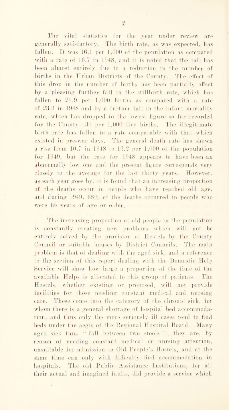 o Tile vital statisti(*s foT tlu' yiau' under review are generally satisfaetor^'. T’Ik' luidli rate, as was exjuuded, lias talleu. rt was Id.l ]uu‘ 1,000 of tlie ])o])ulati()ii as eoiupared witli a rat(' of 10.7 in 104(S, and it is noted that the fall has been almost entiiady diu' to a I'edmdion in the nunihei- of bij’ths in the Tidian Distidids of the (hniiity. The eftecd of this dT‘o]) in tlu' numbtu' of births has btnm ])artially offset by a ])leasin”‘ furtluu- fall in tlii' stillbiith I'ate, whiidi has fallen to 'Jl.O ])(M' 1,000 hirlhs as (*oni])ared with a rate of ‘dd.d in 104(S and by a fui'thtn' fall in tlu' infant mortality rate, whiidi has d]'o|)]i(Ml 0) the lowest tiyure so fai* recorded for tilt' (onntv—40 ja'i- 1,000 live bii'ths. The ille^dtimate birth ]“ate has falb'ii to a I'att' (‘omjiai'abh' with that which existed in ]U‘e-war days. Tht' yeiiei'al death I'ate has shown a 7‘ise from 10.7 in 104S lo 14.4 ])('r 1,000 of the ))0]nilatioii for 1040, but tht' ratt' for 104S a])])eaT's fti have been an abnormally low out' and the pi'est'iit tiyure corresjmnds very closely ft) the avt'rayt' ftir tht' last thiidy years. However, as each year yoes by, it is found that an increasino- proportion of the tleaths occur in ])eo])le wht) liave reached old aps-e, anti tlurin^' lOtO. 0S% of the ileatlm occurred in people wlio were Oo vears t)f aue or t)blei‘. 44ie inci'easiny pro^ioiaion ol ttbl pet)]de in the ])0]uilation is ctuistantly ci'eatiny iit'W problems which will not be eiitii'cly stdved by the ])rovision t)l Hostels by the County (V)uncil 07' suitablt* houses by Distidt't ('ount‘i1s. The main p7‘oble7n is that of dt'alino' with I he a^'t'il sick, and a 7‘eference to the st'ctitm of this 7'e])ort dt'alino' with the l)o7uestic Hel]) Se7‘vice will show h.ow la7'0‘(' a prt)po7‘tion of the time of the available Hel])s is alhx-atetl ft) rhis o']‘077]7 ttf ]mtients. Tlie fdostels, whethf'7’ t'xistiny t)7‘ ])7’t)]7t)st'tl, will not ]7rovide facilities fo7' those 7it't*tliny constant medical atid 77ursino- care. Thest' ctuiie into the catt'y‘t)7'y of the ('h7‘07nc sick, for who77i the7‘e is a o'ene7’al sho74ayt' of hospital l)ed acco7n7noda- ti(77i, a7id thus only the nio7'e s('7'iotisly ill cases te7id to find beds 7i77der tlie aeo'is of the lie^'io7ial Hos]iital Ifinnal. Many aged sick thus fall betwee7i two stools they are, by I'eason of 7ieedi7ig' co7ista7it medical or nu7'si7ig attention, unsuitable for ad7uissio7i to ()ld Peo]7le's Hostels, and at the same time can 07ily with difficulty find accommodation in hospitals. The old Public Assistance tnstituTio7is, for all their actual and imagined faults, did provide a service wdiich