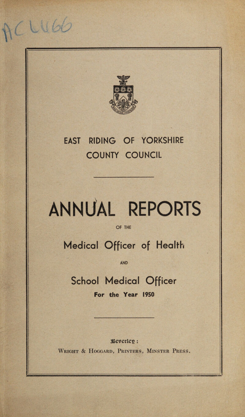 EAST RIDING OF YORKSHIRE COUNTY COUNCIL ANNliAL REPORTS OF THE Medical Officer of Health AND School Medical Officer For the Year 1950 iBevccle^: Wright & Hoggard, Printers, Minster Press.