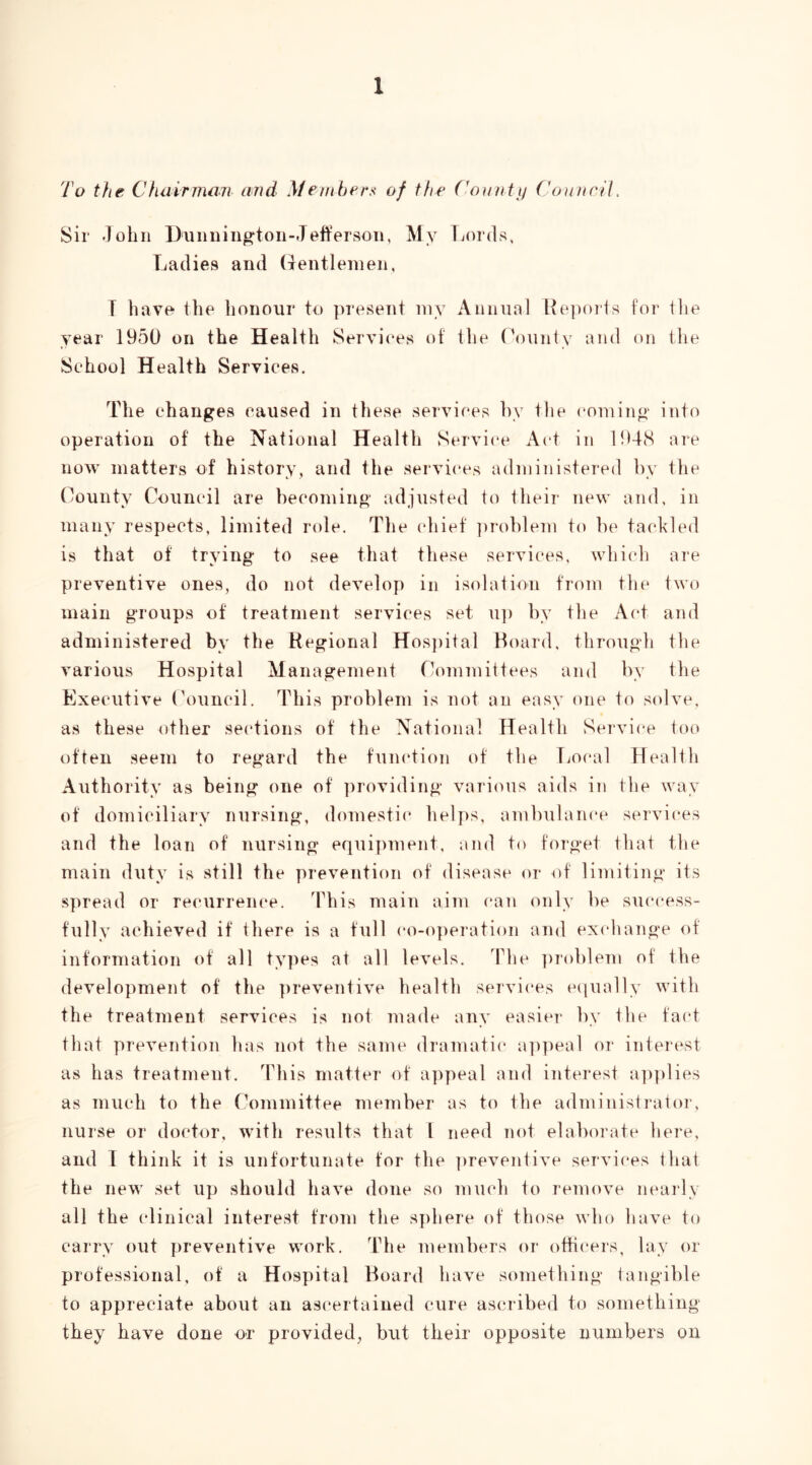To the C hair man and }f embers of the (^o^niitj Council. Sir John Diiimiu^ton-JeffersoTi, My Lords. Ladies and (Tentlenien, T have the honour to ])resent iny Auiiual Ke]iorts for tlie year 1950 on the Health Services of tlie Oounty and on tlie School Health Services. The changes caused in these services hy tlie coming into operation of the National Health Service Act in 1948 are now matters of history, and the services administered hy the Oounty Council are becoming adjusted to their new and, in many respects, limited role. The chief ])roblem t(» be tackled is that of trying to see that these services, which are preventive ones, do not develop in isolation from the two main groups of treatment services set u]) by the Act and administered by the Regional Hos])ital Hoard, through the various Hospital Management fkunmittees and by the Executive (\)uncil. This problem is not an easy one to s(dve, as these other sections of the National Health Service too often seem to regard the function of the Local Health Authority as being one of ])roviding various aids in the way of domiciliary nursing, domestic helps, ambulance services and the loan of nursing equipment, and to forget that the main duty is still the prevention of disease or of limiting its spread or recurrence. This main aim (*an only be success- fully achieved if there is a full co-o])eration and exchange of information of all types at all levels. Fhe ])roblem of the development of the preventive health services e(iually with the treatment services is not made any easier by the fact that prevention has not the same dramatic a])peal or interest as has treatment. This matter of a])peal and interest a])])lies as much to the rk)mmittee member as to the administi'ator, nurse or doctor, with results that I need not elaborate here, and I think it is unfortunate for the ])reventive services that the new set up should have done so nnich to remove nearly all the (dinical interest from the sphere of those who have to carry out preventive work. The members or otti{*ers, lay or professional, of a Hospital Hoard have something tangible to appreciate about an ascertained cure ascribed to something they have done or provided, but their opposite numbers on