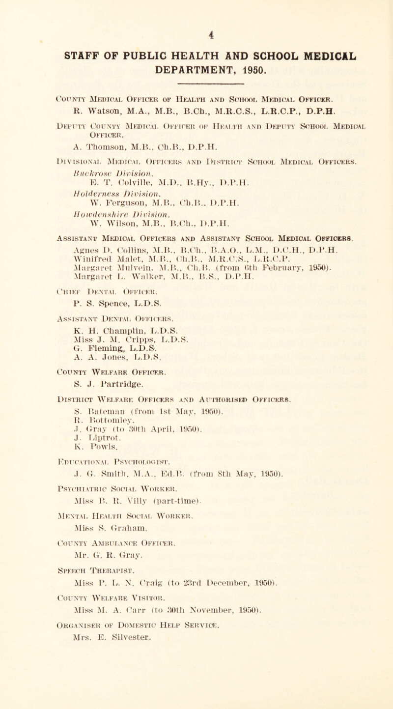 STAFF OF PUBLIC HEALTH AND SCHOOL MEDICAL DEPARTMENT, 1950. C’ouNTY Medical Officeik of Hf^alth and School Medical Officek. R. Watson, M.A., M.B., B.Ch., M.R.C.S., L.R.C.P., D.P.H. L)EFrTY County Medical Officeti of Health and Deputy S<ihool Medical Offi(®e, A. 'I'liomson, M.IC, ('li.B,, D.P.H. Diahsional iMedical Officers and Distrk'p School Medical Officers. Huckrose lUvismu. E. T. ('olville, M.D., P..Hy.. D.P.H. //oiilerness Division. W. Ferguson, M.B., (’li.H., D.P.H. Uoivdens h ire Dir is i o n, W. Wilson, M.B., ICCli., D.P.H. Assistant Medical Officers and Assistant School Medical Officers. Agnes D. Hollins, M.H.. B.I'li.. B.A.O., L.M.. D.O.H., D.P.H. Winifred Mahd, MA\., ('h.P>., M.!{.('.S., L.R.(\P. .M:ii-g;u-et .Mulvtnn, M.P., Cli.H. (from (1th February, 1950). .Margan't L. Walkt'r, M.B., P>.S., D.l’.H. ('TIIEF I )ENTA1. ( IFFICER. P. S. Spence, D.D.S. Assistant Dentai. Officers. K. H. Champlin, L.D.S. Miss J. M. (.^ripps, L.D.S. G. Fleming, L.D.S. A. A. Jones, L.D.S. CoLTNTY Welfare Offh^r. S. J. Ihartridge. L>istrict Welfare Officers and Authorised Officers. S. llnteman (from 1st May, 1950). IL !>ottoml(\v. J. Gray (to oOth Ai»ril, 1950). J. Liptrot. K. Fowls. I’lDT’CATIONAL PSYt 'HOLOOIST. J. G. Smith. M.A.. Fd.B. (from 8th May, 1950). Psychiatric Social Worker,. .Miss 1*. It. Villy (])art-time). Mental Healiti Social AYorker. Miss S. Graham. Goun^’Y Ambulance Offktr. Mr. G. R. Gray. Speech Therapist. Aliss P. L. X. Oraig (to 2hrd December, 1950). Gounty Welfare Visitor. Aliss M. A. Garr (to .‘tOth November, 1950). Organiser of Domestic Help Service. Airs. E. Silvester.