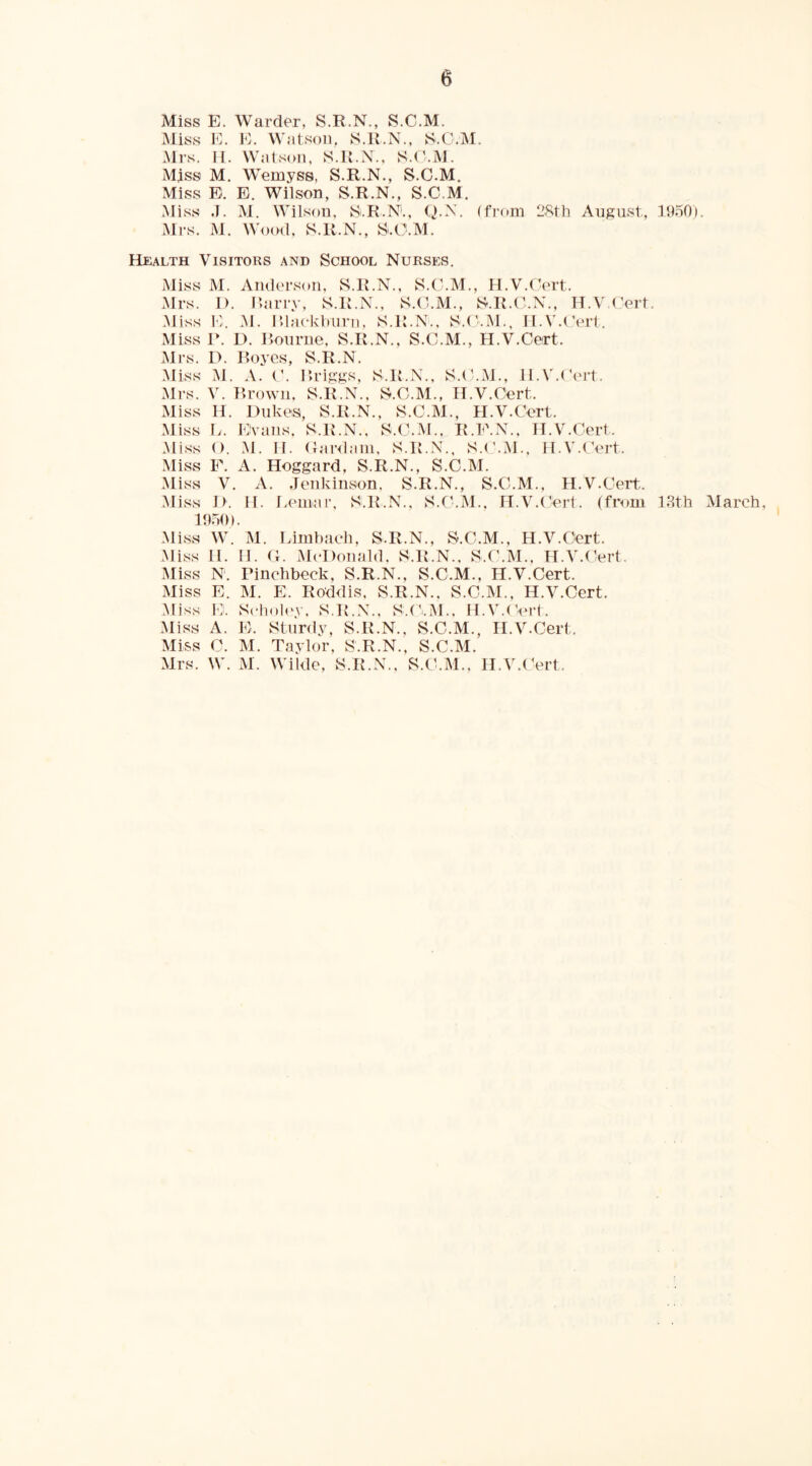 Miss E. Warder, S.R.N., S.C.M. Miss E. E. Watson, S.K.N., S.O.M. Mrs. n. Watson, S.K.N., S.d.M. Mjss M. Wemyss, S.R.N., S.C.M. Miss E. E. Wilson, S.R.N., S.C.M. Miss J. M. Wilson, Si.R.N'., Q.N. (from 28th August, 1950). Mrs. M. Wood, S.R.N., S.C.M. Health Visitors and School Nurses. iviiss M. Anders(m, S.R.N., S.C.M., H.V.Cert. Mrs. I). Rariy, S.R.N., S.C.M., S.R.C.N., H.V.Cert. Miss E. M. r.lackbiirn. S.R.N.. S.t'.M., H.V.Cert. Miss r. L). Ilourne, S.R.N., S.C.M., H.V.Cert. Mrs. D. Royes, S.R.N. M. A. C. Rriggs, S.R.N., S.C.M., H.V.Cert. Mrs. V. Rrown, S.R.N., S.C.M., H.V.Cert. Miss H. Dukes, S.R.N., S.C.M., H.V.Cert. Miss L. Evans, S.R.N., S.C.M., R.E.N., H.V.Cert. Miss (). M. H. Canlain, S.IC.N., S.('.M.. H.V.CVrt. Miss F. A. Hoggard, S.R.N., S.C.M. Miss V. A. Jenkinson. S.R.N., S.C.M., H.V.Cert. Miss D. H. Eemar, S.R.N., S.C.xM., H.V.(’ert. (from 13th March, 19.50). Miss W. M. Limhach, S.R.N., S.C.M., H.V.Cert. Miss H. H. C. McDonald. S.R.N., S.C.M., H.V.(^ert. Miss N. Pinchbeck, S.R.N., S.C.M., H.V.Cert. Miss E. M. E. Roddis, S.R.N., S.C.M., H.V.Cert. Miss I'h Scholev, S.R.N., S.Ci.M., H.V.C'ert. Miss A. E. Sturdy, S.R.N., S.C.M., H.V.Cert. Miss C. M. Taylor, S.R.N., S.C.M. Mrs. W. M. Wilde, S.R.N., S.C.M., H.V.CVrt.