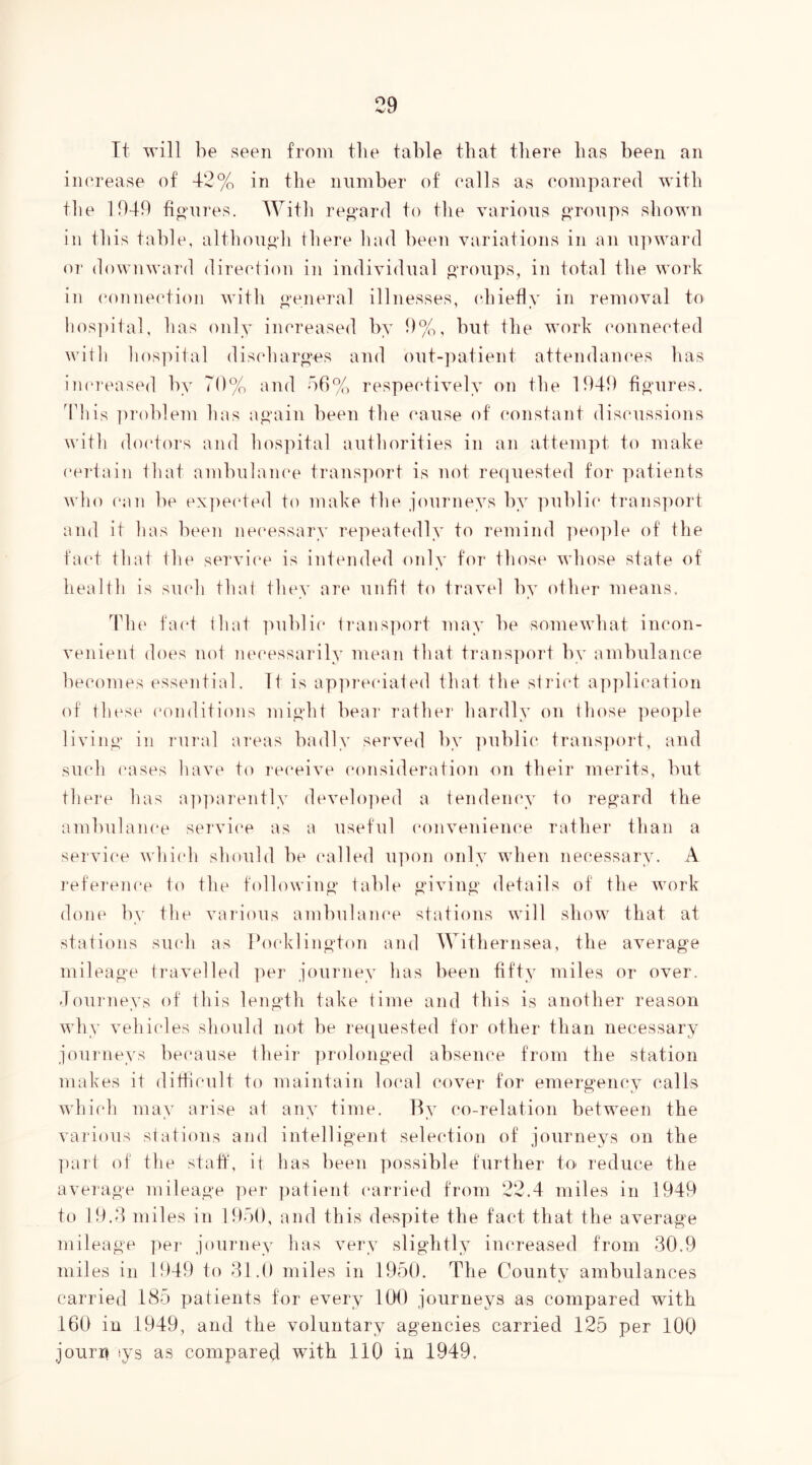 Tt will be seen from tlie table that there has been an inerease of 42% in the number of rails as compared with tlie 1949 fio’ures. With reo^ard to tlie various o‘roups sliown in this table, although there Imd been variations in an ipnvard OT' downward direction in individual o^oups, in total the work in connection with o’eneral illnesses, (diiefly in removal to hos])ital, has only increased by 9%, but the work (mnnected will) hospital discharo'cs and out-patient attendam'es has increased by 70% and b0%, respectively on the 1949 fio^ures. This ])roblem has a^‘ain been the cause of (‘onstant discussions with do(‘tors and hos]utal authorities in an attempt to make ceidain that ambulance transport is not re(]uested for patients who can be ex])ected to make the journeys by public* transport and it has been necessary repeatedly to remind ])eo])le of the fac't that the servi(‘e is intended only for those whose state of health is such that they are unfit to travel by other means. Tin* fa(*t that ]'>ublic ti’anspoid may be somewhat incon- venient does not necessarily mean that trans])ort by ambulance becomes essential. It is ap])i‘eciated that the strict application of thc*se (‘onditions mi.oht bear rathei' hardly on tliose ])eople livino' in rural ai‘eas badly served by ]uiblic trans])()rt, and such cases have to re(‘eive (‘onsideration on their merits, but there has a|)])arently develo])e(l a tendency to regard the ambulance service as a useful (*onvenience rather than a service whicli should be called upon only when necessary. A I'eference to the following* table ^uvino' details of the work done by tlie vaia’ous ambulanc'e stations will show that at stations such as Pocklinf>*ton and Withernsea, the average mileage ti'avelled per journey has been fifty miles or over. Journeys of this length take time and this is another reason why vehicles should not be requested for other than necessary journeys bec'ause their ])rolonged absence from the station makes it difficult to maintain local covei* for emergency calls which may arise at any time. By co-relation between the various stations and intelligent selection of journeys on the ])art of the staff, it has been possible further to reduce the average mileage per jiatient (‘arried from 22.4 miles in 1949 to 19.4 miles in 19o(), and this despite the fact that the average mileage pei* journey has very slightly increased from 30.9 miles ill 1949 to 31.0 miles in 1950. The County ambulances carried 185 patients for every 100 journeys a-s compared with 160 in 1949, and the voluntary agencies carried 125 per 100 journ lys as compared with 110 in 1949,