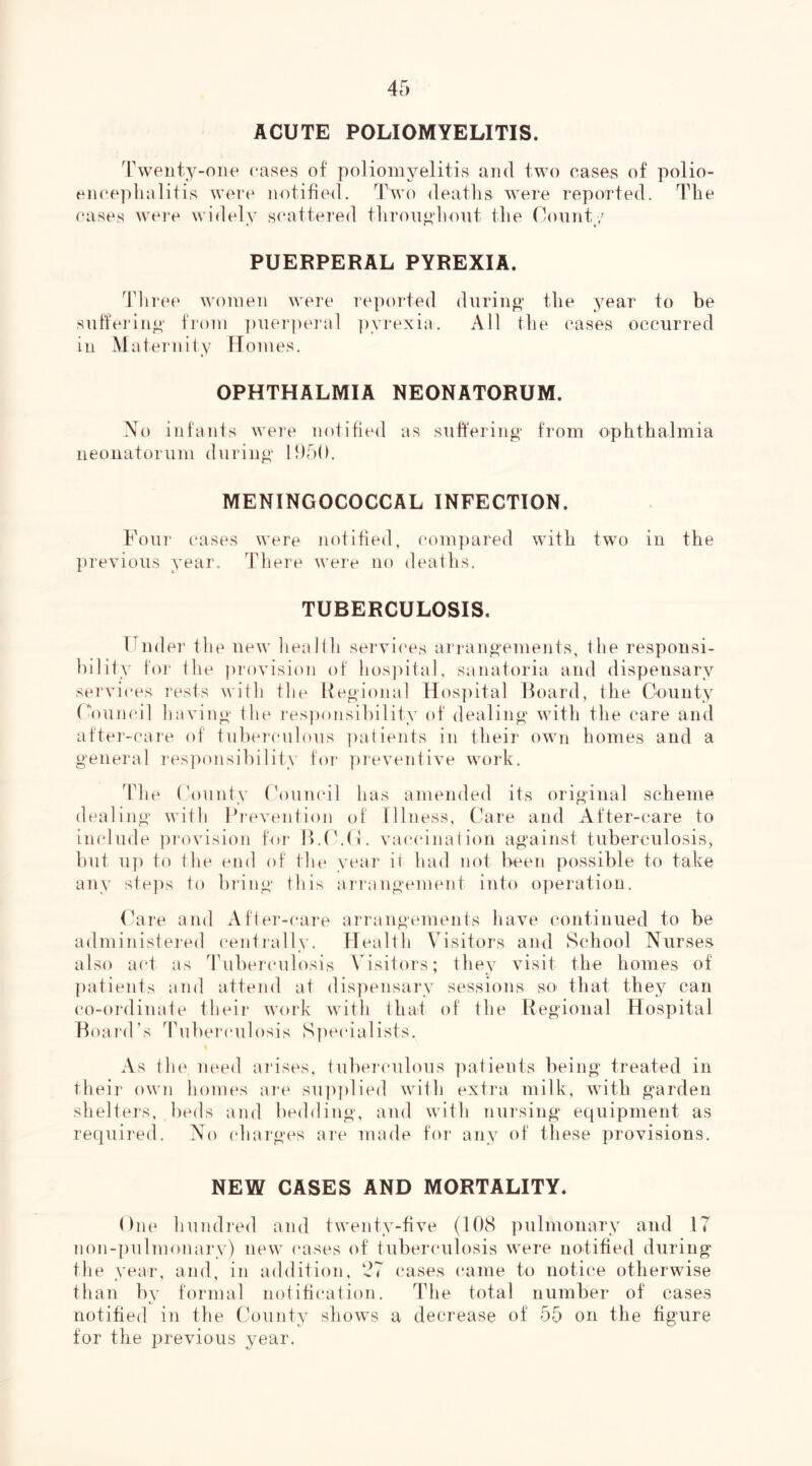 ACUTE POLIOMYELITIS. Tweiity-oiie cases of poliomyelitis and two eases of polio- eiiee])lialitis were notified. Two deatlis were reported. The cases were widely s(‘attered throug h out the County PUERPERAL PYREXIA. ddiree women were reported during’ the year to be sufferinf^' from ])uerpei‘al ])yrexia. All the cases occurred in Maternity Homes. OPHTHALMIA NEONATORUM. No infants weie notified as suiferino’ from ophthalmia iieouatorum during' 15)50. MENINGOCOCCAL INFECTION. Four cases were notified, compared with two in the previous year. There were no deaths. TUBERCULOSIS. Fnder the new lieallh services arrangements, the responsi- bility for the provision of lios])ital, sanatoria and dispensary services rests with the Heoioual Hos])ital Board, the County ('’ouncil having' the i-es])onsibility of dealing- with the care and aftei’-caie of tubeiculous ])atients in their own homes and a general responsibility for preventive work. The ('ounty thmm'il has amended its original scheme dealing with Bi-evention of Illness, Care and After-care to include provision for B.t'.C. vaccination against tuberculosis, but up to tile end of the year it had not been possible to take any steps to bring this ari'angement into operation. (rare and After-(*are ai'rangements have continued to be administei-ed centially. Health Visitors and School Nurses also act as Tuberculosis \dsitors; they visit the homes of patients and attend at dispensary sessicms so- that they can co-ordinate their work with that of the Regional Hospital Boai'd’s Ihiberculosis S])ecialists. As the need arises, tubercuilous patients being treated in their own homes ai-e su])plied with extra milk, with garden shelters, l)eds and bedding, and with nursing equipment as required. No charges are made for any of these provisions. NEW CASES AND MORTALITY. One hundi’ed and twenty-five (108 pulmonary and 17 non-pulmoiiary) new (‘ases of tuberculosis were notified during the yea^r, and, in addition, '27 cases came to notice otherwise than bv formal notification. The total number of cases notified in the County shows a decrease of 55 on the figure for the previous year.