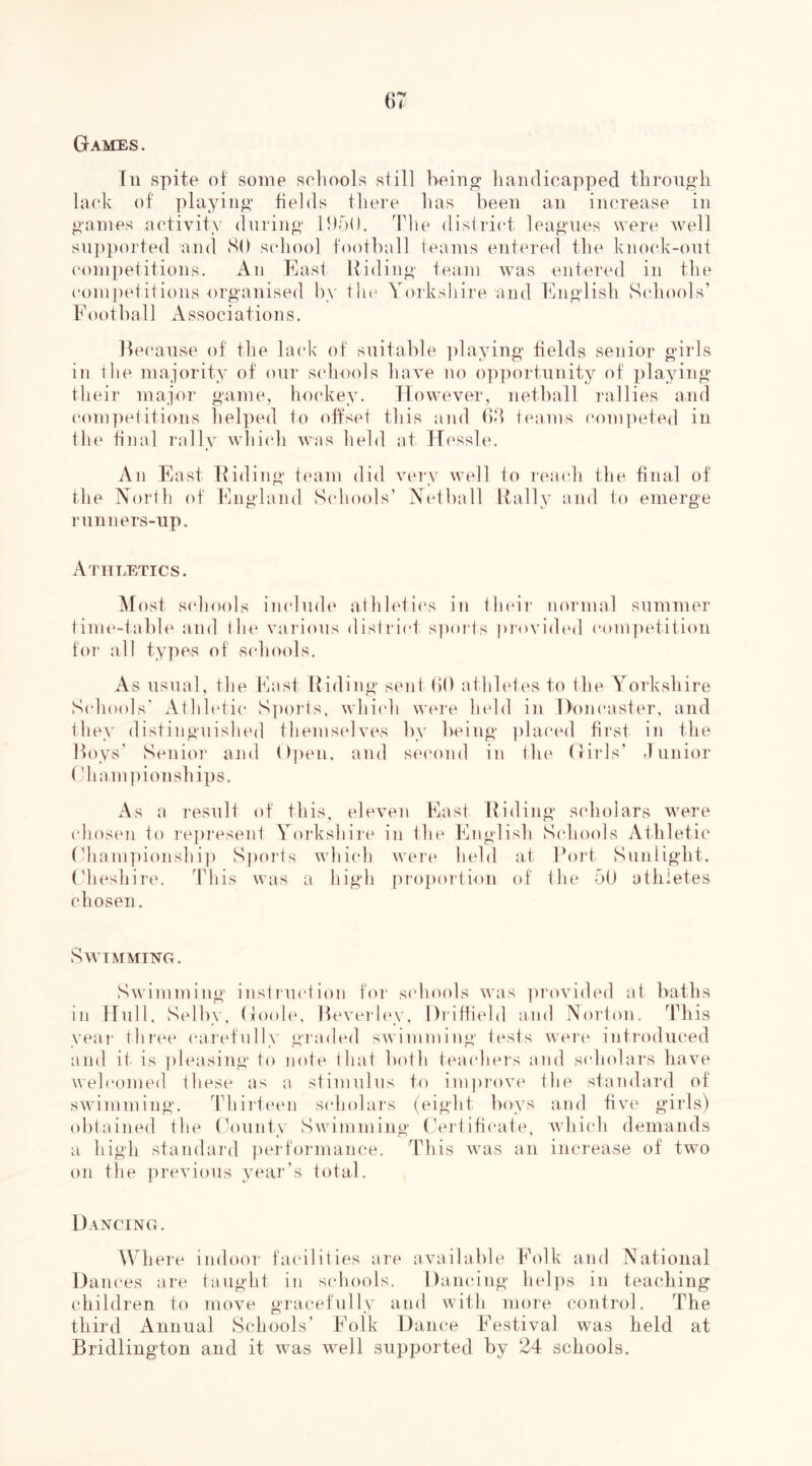 Games. Tn spite of some seliools still being* liandicapped tlirough laeh of playing fields tliere has been an increase in games activity- diii’ing IDbO. Tlie district leagues were well supported and (SO scdiool football teams entered the kno(d\-out competitions. An Easl Hiding team was entered in the competitions organised by the Yoi'kshire and English Sidiools’ Football s s 0 c i a t i 0II s. HecaUvSe of the lack of suitable ])laying fields senior girls in I lie majority of our s(diools have no opportunity of ])laying tliei]’ major game, ho(‘key. However, netball rallies and com])el itions helped 1o oftset this and 60 haims com])eted in tlu' final rally whi(dj was held at TT(‘Ssbv An East Hiding team did vei'v well to reaidi the final of the North of England Scdiools’ Netball Rally and to emerge runners-up. Athletics. Most schools in cl mb' afhletics in Iheii* normal summer tinn'-table and I he vai'ions district sporis pi'ovided competition for all ty]ies of schools. As usual, the East Hiding sent (iO athletes to the YoiEshire Schools' Athh'tic S])orts, which were held in Doncaster, and they (1 istingnished themstdves by being ])laced first in the Hoys’ Senior and Dptui, and s('cond in the (Erls’ rl unior (diani])ionships. As a 1‘esult of this, eleven East Hiding scholars were c‘hos(Mi to rej)resent Yorkshire in the English S(diools Athletic (diani])ionshi]) S])orts which were held at Fort Sunlight, (dieshire. This was a high [iropoi'tion of the 5U athletes chosen. Swimming. Swimming instrnetion foi* schools was ])rovided at baths in ITull, Selby, Goole, Hevei'ley, Di'iHiebl and Noi'ton. ddiis yeai' thi'ee cai’efully graded swimming tests uei'e introduced and it is ])leasing to note that both teachei's ami sclndai's have welcomed these as a stimulus to ini])i'ove the standard of swimming. Thiiteeii scholars (eight boys and fiv(‘ girls) obtained the (k)unty Swimming (Jertihcate, which demands a high standai'd ])erformance. This was an increase of two on the previous year’s total. Dancing . Where indoor ta(‘ilities are available Folk and National Dances are taught in schools. Dancing hel])s in teaching children to move gracefully and with nioie control. The third Annual Schools’ Folk Dance Festival was held at Bridlington and it was well supported by 24 schools.