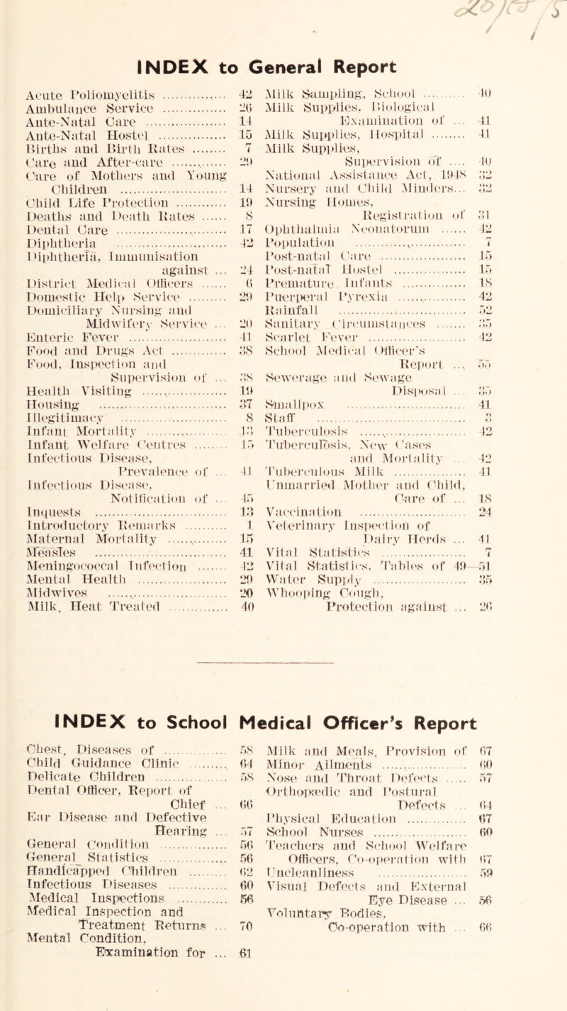 INDEX to General Report Acute i^uliomyelitis Ambulance Service Ante-Natal Oare Ante-Natal Hostel lUrtbs and Birth Kates (’are MUd After-care , (’'are of Motlau’s ami Youujf Children Child Life rrotectiou Deaths and 1 >eath Kates Dental Care , Diphtheria I di)htherra, Immunisation against ... District Medical Dllicers Domestic Heli> Service Domiciliary Nursing Midwifery Service . Enteric F'evei' Food and Drugs Act Fo<xl, lnsi)eclion and Supervision of ... Health Vdsitiiig Hou.sing Illegitimacy Infant Mortality , Infant Welfare (’eiitres Infectious L)isease. Brevaleiice of . Infectious Discasi', Notilicatioii of .. Imiuests Introductory Kemarks Ma terna 1 Mo rt a I it y , McjfsTes Meningococcal IntV'ctiou Mental Health Mid wives , Milk. Heat 'freated 42 2(» 14 15 r- ( 14 Ih S 17 12 21 (i 2h 2<l 11 ;;s ::s It) ;iT s i:; 1.5 41 15 1.4 I 1.5 41 12 21) 20 40 Milk Sampling, Sclaad Milk Sui>i>lies, Biologic,al Examination oJ’ ... Milk Supplies, llos])ital .Milk Sup]hies, Su]K‘rvisioij o'f .... National Assistance Act, it)IS Nursery Jind (’hil<l .Minders... Nursing Homes, K(‘g;ist i-,alion of Ophthalmia .Nc'oiiatoruni Population , Post-na^al (’are Post-natal IIost(4 Premature Infants Pueri)eral I'yrexia Kainfall Sanitary (’ii'cumst,aiir<>s Scarlet Pevei’ School M(‘dical < Hticer's Kepoi’t .... Sewerage and S<‘wage l)isposal . Sm,alliM>x Staff 4'ul)erculosis 4’u'berculrisis. New C.ases ,and Mortality 'rubeJ’culous Milk Pnmarried Mother and (duld, (tare of ... Vaccin.Mtioii Wterinary Inspection of i);iir.v Heials ... Vital Statistics Vital Statistics, d’ahh's of It) Water Supjdy Whooping Cough, Protection against ... 40 11 41 to M.> t • ;!i 12 7 15 15 IS 42 52 1.5 42 .5.5 41 •> * > 12 42 41 PS 24 41 t “51 *’5 20 INDEX to School Chest, Disea.ses of Child Guidance Clinic Delicate Children ... Dental Officer, Report of Chief ... Ear Di.se.ase and Defective Hearing .. General (amdition General^ Statistics Handicapped Children Infectious Diseases Medical Inspections Medical InwSpection and Treatment Returns ... Mental Condition, F'xamination for ... Medical Officer’s Report 5S Milk and Meals, Provision of 07 04 Mimtr Ailments 00 5S N<jse .and 4'hroat Deh'cts ■( )rthopa'die and I'ostnral 57 00 Defects 04 Physical Educalion 07 57 School Nur.ses 00 .50 4’(‘achers and School Welfare .50 Officers, Co-op(U’,a1ion with 07 (‘>2 Pncle.anliness 50 60 Visual Defects and Exterual 50 Eye Disease ... ,56 Voluntaiy Bodies, 70 Co-operation with 00 61
