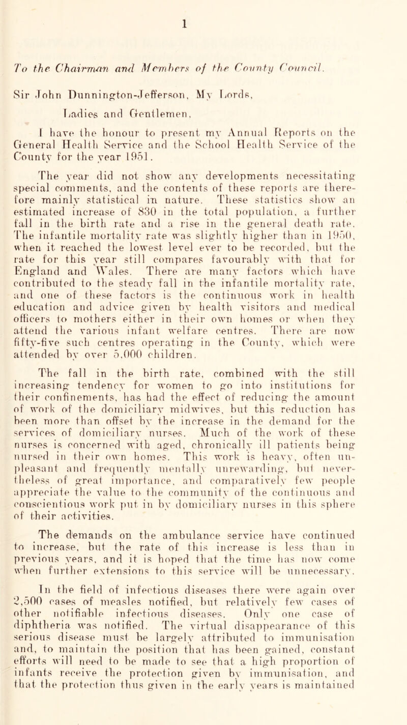 To the Chairmein ami Me^mhcrs of the Cnitnty Cauncil. Sir John Dunnin^ton-Jefferson, My liorfls, Tjaclies and CxonileTnen. I haT(‘ the honour lr» proseni my Annual Fieport;^ on the General Heallli Serrice and the School Health Service of the County for the year 1951. « « Tlie yeaj- did not show any developments necessitatino- special comments, and the contents of these reports are there- fore mainly statistical in nature. JJiese statistics show an estimated increase of 830 in the total population, a furthe]- fall in the birth rate and a rise in the general death i-ate. 'I'he infantile inortalitv rate was slightlv hig-her than in 195(1, when it reached the lowest level ever to be recorded, but the rate for this year still compares favourabh’ with that for Engtand and Wales. There are many factors which have contributed to the steady fall in the infantile mortality rate, and one of these factors is the continuous work in health education and advice given bv health visitors and medical officers to mothers either in their own homes or when they attend the various infant welfare centres. There are now fifty-five such centres operating- in the County, which were attended by ovei- 5,000 children. The fall in the birth rate, combined with the still increasing- tendency for women to go into institutions foi- their confinements, has had the effect of reducing the amount of work of the domiciliary midwives, but this reduction has been more than offset by the increase in the demand for the services of domiciliary nurses. Much of the work of these nurses is concerned with aged, chronically ill patients being- nursed in their own homes. This work is heavy, often un- pleasant and fre([uently mentall.\ unrewarding, but never- theless of great im])ortance, and com])aratively few ])eo])le appreciate the value toi the community of the continuous and conscientious work put in by domi(‘iliary nurses in this sphere of their activities. The demands on the ambulance service have continued to increase, but the rate of this increase is less than in previous years, and it is hoped that the time lias now (-ome wlien further extenisions to this service will be unnecessary. In the field of infectious diseases there were again over ’J,500 cases oif measles notified, but relatively few cases of other notifiable infectious diseases. Gnly one case of diphtheria was notified. The virtual disappearance of this serious disease must be largely attributed toi iimnunisation and, to maintain the position that has been gained, constant efforts will need to be made to see that a high proportion of infants receive the protection given by immunisation, and that the protection thus given in the early years is maintained