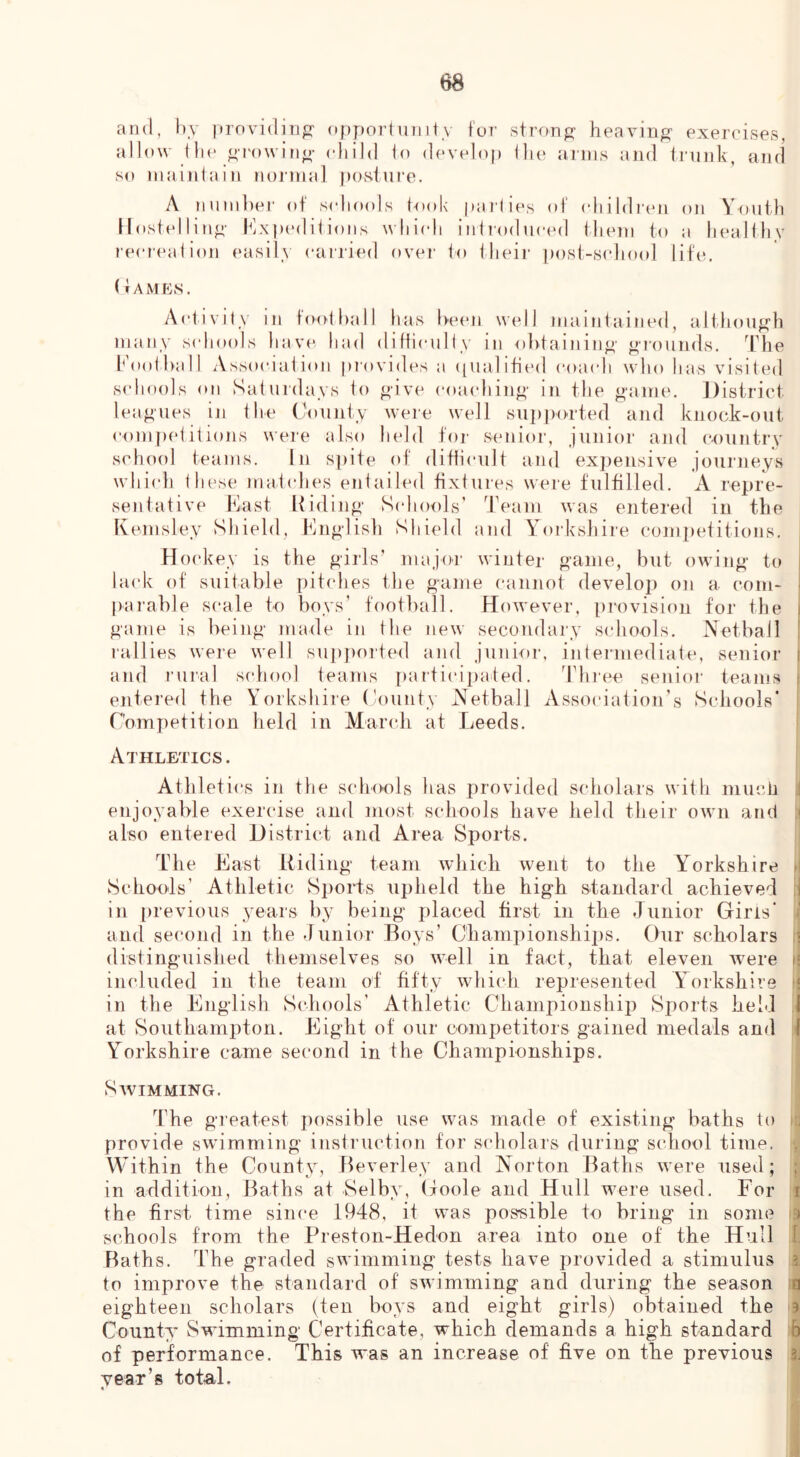 and, hy |»rovidiii^ npportnnilv fur strong heaving exercises, allow I lie gi'owing child io develop ihe arms and trunk, and so mainlain nojinal postiu*e. A niinihei’ of scdiools look parlies (d' (diildren on Youth flosielling th\|>edilions \\'lii(di introduced them to a healthv recieation easily carided over to ttieii- post-S(dio(d life. (f A M p;s. Activity in foothall has been well maintained, although many sidiools have had diHiculty in olhaining gioumis. The l^’ootball Association pi'ovides a ([ualifital coaidi who has visited s(dio()ls on Saturdays to give coacdiing in the game. District leagues in the (kninty were well supported and knock-out competitions \Nere also held for senior, junior and c-ountry school teams. In s])ite of difficult and expensive journeys whi(d] these juatches entailed fixtures were fulfilled. A repre- sentative Kast biding S(di(K)ls’ dVam was entered in the Kemsley Shield, Knglish Shield and Yoi'kshire com[letitions. Hockey is the girls’ major winter game, but owing to la(dv of suitable pit(dies the game cannot develop on a com- parable scale to boys’ football. However, [irovision foi’ the game is being made in the new secondary S(diools. Netball rallies were well supfioited and junior, intermediate, senior and rural school teams [lartic'ipafed. ddiree senioi' teams entered the Yorkshire (k)unty Netball Association’s Schools' Com petition held in MaiadL at Ijeeds. Athletics. Athletics in the schools has provided sidiolars with mucli enjoyable exercise and most schools have held their own and also entered District and Area Sports. The East Riding team which went to the Yorkshire Schools’ Athletic Si)orts upheld the high standard achieved in [)revious years by being jilaced first in the dunior Girls and second in the Junior Boys’ Championshi])s. Our scholars distinguished themselves so well in fact, that eleven Avere included in the team of fifty whi(di represented Y'orkshire in the English Scliools’ Athletic Championship Sports held at Southampton. Eight of our competitors gained medals and Yorkshire came second in the Championships. Swimming. The gi'eatest possible use was made of existing baths to provide swimming instruction for scholars during school time. Within the County, Beverley and Norton Baths were used; in addition, Baths at Selby, Goole and Hull were used. For the first time sim-e 1948, it was possible to bring in some schools from the Preston-Hedon area into one of the Hull Baths. The graded swimming tests have provided a stimulus to improve the standard of SAvimming and during the season eighteen scholars (ten boys and eight girls) obtained the County Swimming Certificate, which demands a high standard of performance. This was an increase of five on the previous year’s total. I I 1' ( f I i:) f I ? j. a 3 h