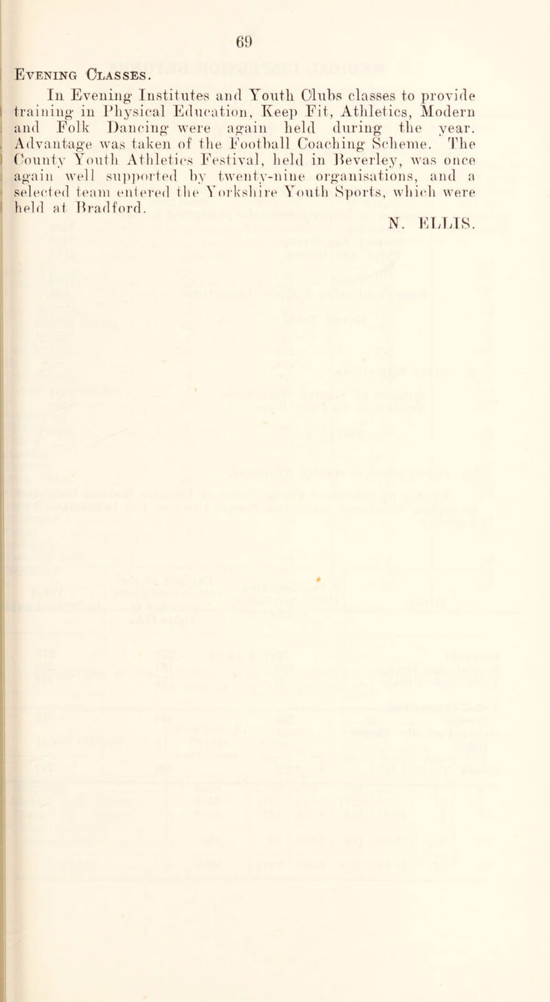 ! Evening Classes. Ill Evening Institute's and Yontli Clubs classes to provide I training in IMiysical Education, Keep Fit, Athletics, Modern j and Folk Dancing were again held during the year. . Advantage was taken of the Football Coaching Scheme. The ) fkninty Youth Athletics Festival, held in lleverley, was once i again well supjvorted by twenty-nine oi“gainisations, and a ' sele(*ted team entered the Yorkshire Youth Sports, whi(di were I held at Bradford. N. EEETS. #