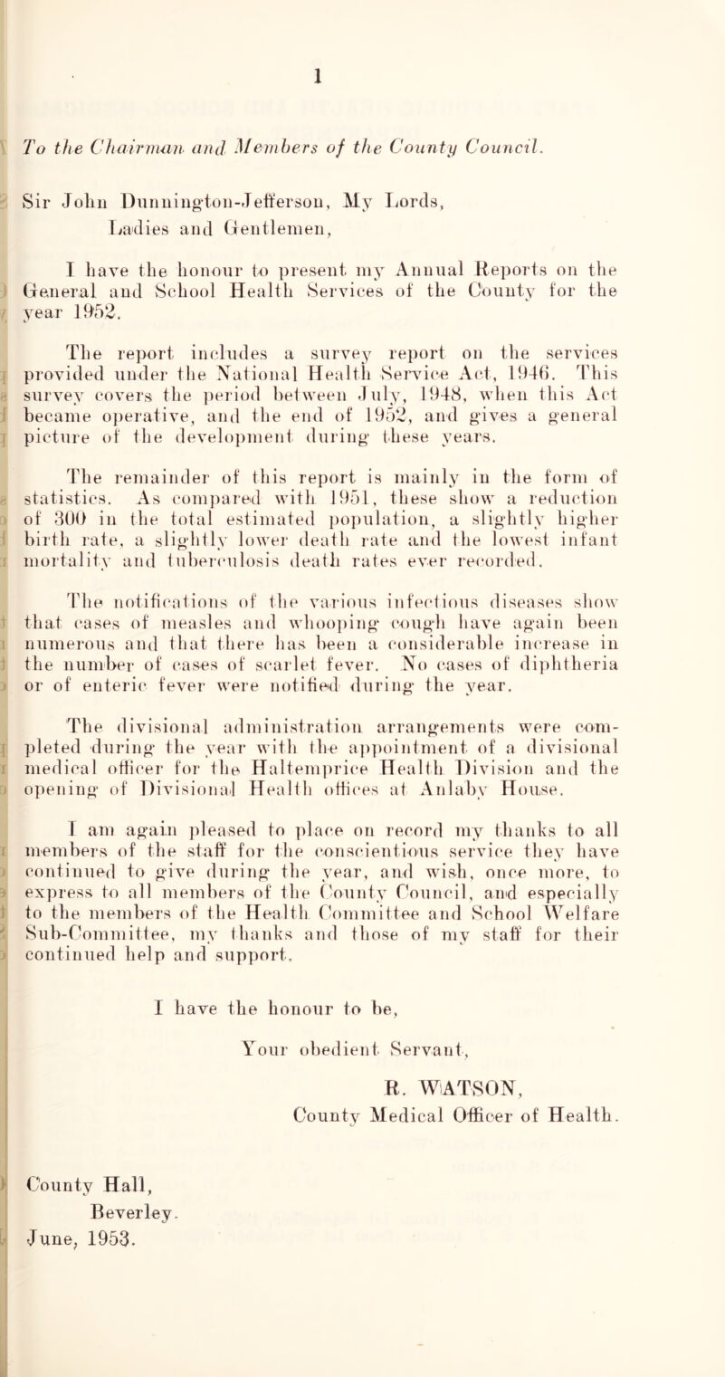 To the Chairman and Memhers of the County Council. Sir John Dunuingtoii-,Jefferson, My I^ords, Ladies and GentleineD, I liave the honour to present iny Annual Reports on tlie ) General and vSchool Health Services of the County for the / year 1952. The report includes a survey report on the services i provided under the National Health Sendee Act, 1946. This survey covers the period between duly, 1948, when this Act j became o])erative, and the end of 1952, and gives a general picture of the develoj)inent during these years. The remainder of this report is mainly in the form of statistics. As compared with 1951, these show a reduction j of 309 in the total estimated i)opulation, a slightly higher ^ birth rate, a slightly lowei* death rate and the lowest infant : mortality and tubei<‘ulosis death rates ever recorded. The notifi('ations of the various infectious diseases show that cases of measles and whoo])ing cough have again Imen numerous ami that there has been a considerable increase in the number of cases of scarlet fever. No cases of diphtheria or of enteric fever were notified during the year. The divisional administration arrangements were com- 1 pleted during the year with the a])])ointment of a divisional 1 medical othcer for the Haltem]u4ce Health Division and the • opening of Divisional Health otiices at Anlaby House. 1 am again pleased to ]6ace on record my thanhs to all j members of the staff for the conscientious service they have t continued to give during the year, and wish, once more, to i express to all members of the t-ounty roiincil, and especially 1 to the members of the Health C-ommittee and School Welfare ' Sub-Committee, my thanks and those of my staff for their J continued help and support. I have the honour to be, Your obedient Servant, R. WATSON, County Medical Officer of Health. ) County Hall, Beverley. June^ 1953.