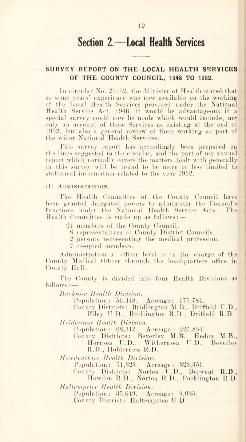 Section 2.—Local Health Services SURVEY REPORT ON THE LOCAL HEALTH SERVICES I OF THE COUNTY COUNCIL, 1948 TO 1952. In ci'i'cnlar Xo. 2})/52, tlie Minister of Health stated that as some years’ exj)erieiiee was now available on the working ; of the lioeal Health Services provided under the National Health Seivi(.*e Aet, 1946, it would be advantageous if a specdal survey could now be made which, would include, not : only an account of these Services as existing at the end of 1952, but also a general review of their working' as part of ' the wider X'ational Health Services. This survey I’eport has ac(.‘ordingly been pre])are'd on i the lines suggested in the (drcular, and the part of my annual 1 re])oi4 whi(di normally covei’s the matters dealt with generally in this sni’vey Avill be found to be more or less limited to i statistical infoiination related to the year 1952. (1) Admintstration. The Heal 111 Committee of the County Council have been giainted delegated powers to administer the CounciTs • functions under the National Health Service Acts. The i Health (Committee is made u]) as follows:— i 24 members of the (,'ounty Council. i (S reju'esentatives of ('ounty District Coumuls. | 2 ])ersons rejiresenting' the medical ])rofession. | 2 co-o|)ted membei's. Administi'ation at otticei* leA^el is in the charge of the i County Medicail (ttlicei* through the headquarters office in i (Nuinty Hall. I The County follows : — is divided into four Health Divisions as /C/c/’ro.s'c Health Division. Ho])ulation : 56,448. Aci'eage: 175,784. ('ounty Districts: llridlington M.B., Dritfield Filey H.D., Bridlington H.D., Dritfield r.D., R.D. Ho/dernHealth Division. Population: 68,412. Acreage: 227,854. County Districts: Beverley M.B., Hedon M.B., Hoinsea T.D., Withernsea TCD., Beverley B.D., Holdeiiiess R.D. Houulensh ire Health Division. Population: 51,323. Acreage: 323,351. (Vuinty Districts: No,rton ICD., Derwent R.D., Howden R.D., Norton R.D., Pocklington R.D. Halteniprice Health Division. Population : 35,649. Acreage: 9,035. County District: Haltemprice IJ.D.
