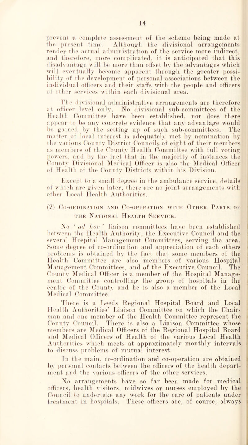 prtn'eiil. a (‘oiviplete aHsessirieiit of the seheiiie being made at the pieseiit time. Although the divisional arrangements render the actual adiuinistriitiou of the service more indirect, and therefoiau more com])]icated, it is anticipated that this disadvantage will he mure than offset by the advantages which will (^umtually bec'ome a])parent thi’ough the greater possi- bility of the develo])ment of ])ersoiial associations between the individual otiicei's and their staff's with the ])eo])le and officers of othei’ s(M“vices within each divisional area. The divisional administrative arrangements are therefore at othcei' level only. No divisional sub-committees of the Meal 111 (Committee have been established, nor does there a|)peai‘ to l)e anv (‘onmete evidence that anv advantage would he gained by the setting up of smd) sub-committees. The malt(U‘ of lo(‘al interest is adecjuately met by nomination by th(‘ various ('ounty l)isti’i(‘t Ct)un(dls of eight of their members as menibcrs of Ihe r'ounty Health Oommittee with full voting ])owers, and by the fact th;\t in the majoidty of instances the ('ounty Divisional iNIedical Officer is also the Medical Officer (d' Health of the t'ountv Distidcts within his Division. Kxce])t to a small degree in the ambulance service, details of whi(di am given later, there are no joint arrangements with (dher fiO(*al Health Authorities. (2) t'o-OHDTNATTON AND Oo-OPERATION WITH OtHEP PaRTS OF THE NaTIONAT, ITeATHH SERVICE. No ‘ ad hoc ' liaison (‘ommittees have been established between Ihe Health Authority, the Kxecutive Council and the sevei'al Hos])ital IHanagement Committees, serving the area. Some degree of co-ordination and ap])reciation of each others j)roblems is obtained by the fa(d that, some members of the ITealth (Committee are also members of various Hospital Mauagement Committees, and of the Executive Council. The tN)unty iMedical Officer is a member of the Hospital Manage- ment Committee contiadling the grou]) of hospitals in the (‘enti’e of the County and he is also a member of the Local M edical (Committee. Theie is a Leeds Regional Hospital Board and Local Health Authoidties’ Ijiaison Committee on which the Chair- man and one member of the Health Committee represent the (\)unty ('ouncil. ddiere is also a Tiiaison Oommittee whose members are Medi(‘al Officers of the Regional Hospital Board and Medical Officers of Health of the various Local Health Authoidties which meets at approximately monthly intervals to dis('uss ]U’oblems of mutual interest. Tn the main, co-ordination and co-operation are obtained by ])ersonal contacts between the officers of the health depart- ment and the various officers of the other services. No arrangements have so far been made for medical officers, health visitors, midwives or nurses employed by the Council to undertake any work for the care of patients under treatment in hospitals. These officers are, of conrsej always
