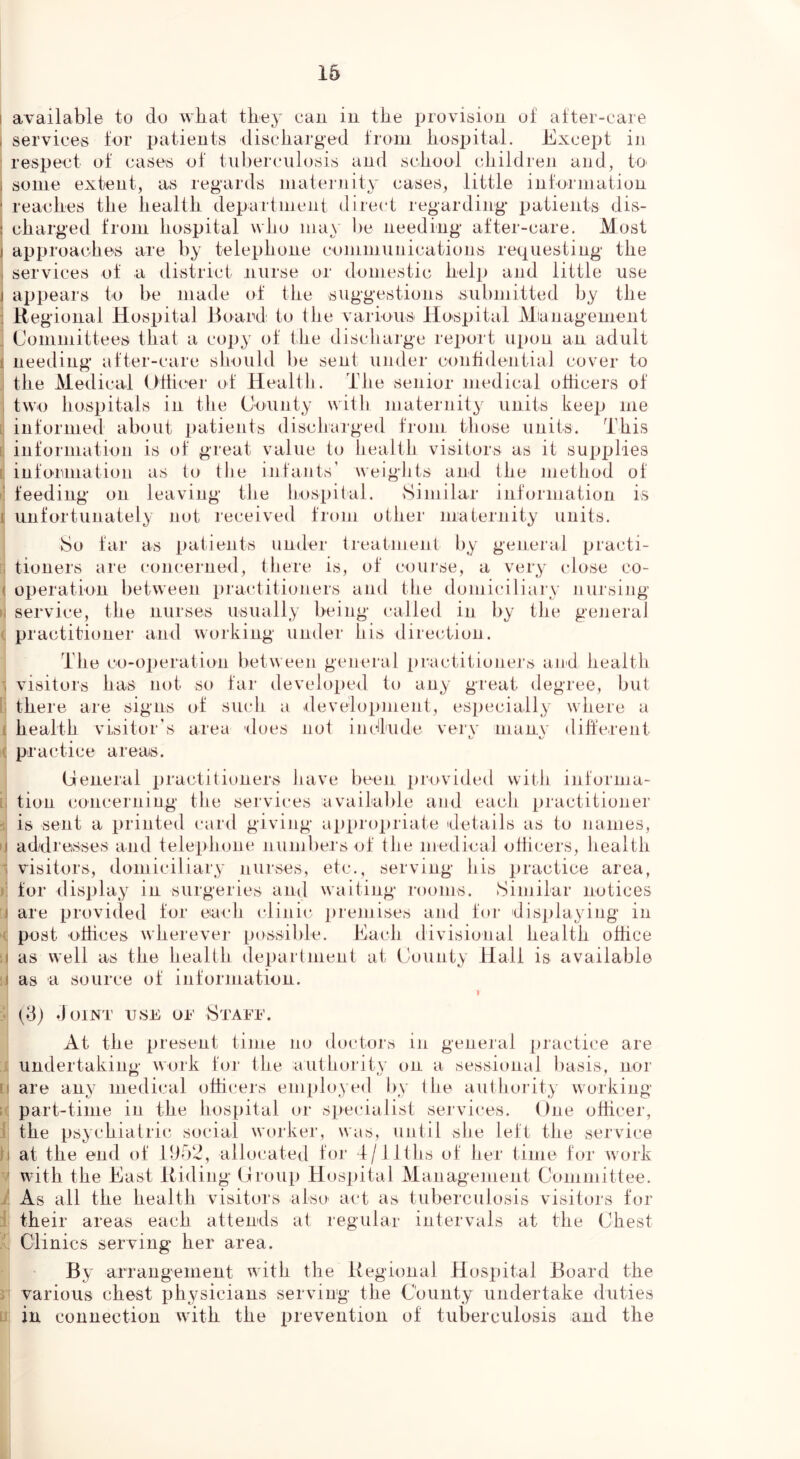 16 I available to do what they cau in the provisiun of after-care I services for patients discharged from hospital. Excejjt in ' respect of cases of tuberculosis and sehool cliildren and, tO' i some extent, as regards maternity cases, little information reaches the health department direct regarding patients dis- charged from hospital who may be needing after-care. Most approaches are by telephone conimuiiications requesting the 1 services of a district nurse or domestic help and little use j a|jpears to be made of the suggestions submitted by the : Regional Hospital Board to the various Hospital Mianagement ^ Committees that a copy (jf the discharge report iq)on an adult 1 neeeling after-care should be sent under confidential cover to .! the Medical Ulticer of Health. The senior medical ohicers of ; two hospitals in the CWnty with maternity units keep me [ informed about patients discharged from those units. 'This L information is of great value to health visitors as it supplies t infonnation as to tlie infants’ weights and the method of i’ feeding on leaving tlie hospital. Similar information is I unfortunately not received from other maternity units. So far as patients under treatment by general practi- u tioners are concerned, there is, of course, a very close co- ( operation between practitioners anti the domiciliary nursing II service, the nurses usually being called in by the geJieraJ (. practitioner and working under his direction. The co-operation between general practitioners and health visitors has not so far developed to any great degree, but I. there are signs of such a development, especially where a t health visitor’s area does not indlude verv inanv diherent Cr 1/ c practice areais. Ceneral practitioners have been provided with informa- i. tion concerning the services available and each practitioner is sent a printed card giving ai)propriate details as to names, ij addresses and telephone numbers of the medical ollicers, health - visitors, domiciliary nurses, etc., serving his practice area, i: for display in surgeries and waiting rooms. Similar notices I are provided for each clinic i)reniises and for disjdaying in ( post O'dices wherever possible. Each divisional health office n as well as the health department at (jounty Hall is available ii as a source of information. :• (d; doiNT USE UE StAEE. At the present time no doctors in general practice are undertaking work for the authority on a sessional basis, nor H are any medical officers employ ed by the authority' working ; part-time in the hospital or specialist services. One ofhcer, ' the psychiatric social worker, was, until she left the service ti at the end of 11152, allocated for 4/ llths of her time for work V with the East Riding Oroup Hospital Management Committee. As all the health visitors i their areas each attends also act as tuberculosis visitors for at regular intervals at the Chest Clinics serving her area. By arrangement with the Regional Hospital Board the 5 various chest physicians serving the County undertake duties u in connection with the prevention of tuberculosis and the
