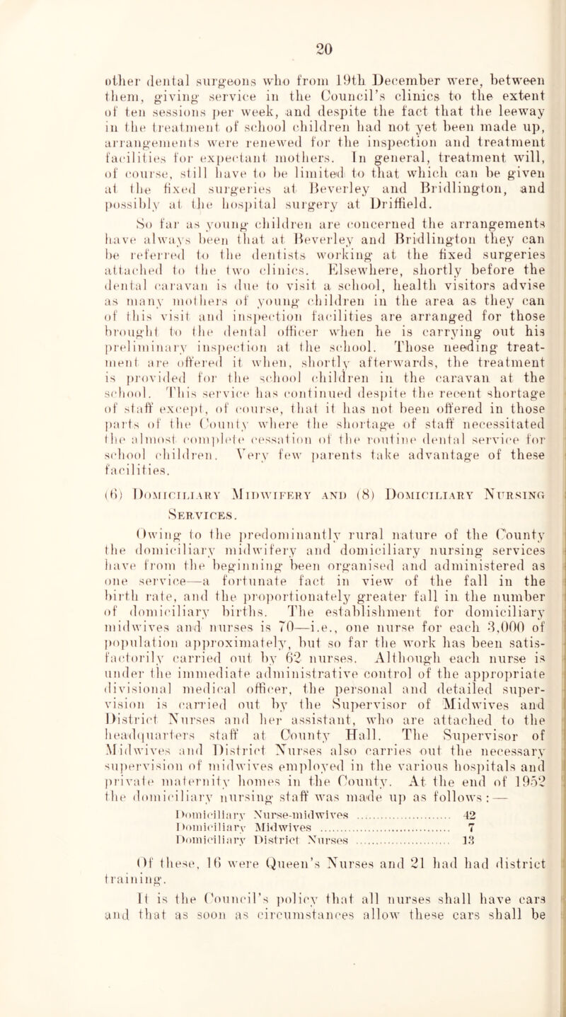 oilier dental surgeons wbo from 19tL December were, betwe'Cn them, giving service in the Oouncirs clinics to tlie extent of ten sessions per week, and despite the fact that the leeway in the ireatment of sidiool (diildren had not yet been made up, arrangements wei‘e renewed for the insjiection and treatment facilities for expectant mothers. In general, treatment will, of course, still have t.o be limitedi to that whiidi can be given at the fixed surgeries at Beverley and Bridlington, and possibly at the hos])ital surgery at Driffield. So fai' as young children are (‘onceriied the arrangements have always been that at Beverley and Bridlington they can he I'efeired to the dentists woiidng at the fixed surgeries attached lo the two clinics. Elsewhere, shortly before the dental caravan is due to visit a schoid, health visitors advise as many moiheis of young (diildren in the area as they can of this visit and ins[)ection facilities are arranged for those hroughi to the dental offi(‘er when be is carrying out bis preliminary inspeidion at tbe scdiool. Those needing treat- ment are oft'ered it when, shortly afterwards, the treatment is ju'ovided foi- the s(diool (diildren in the caravan at the sfdiool. This sei'vic(‘ has continued despite the recent shortage of stab except, of course, that it has not been olfered in those pai'ts of the (aiunty whei’e the shoi'tag’'e of staff necessitated th(' almost coni])h't(‘ cessation of the I'outim' demtal service for sidiool childien. Very few ])arents take advantage of these facilities. (fi) Domkiliaky xMidwifehy and (8) Domiciliary Nursing Seramces. ()wing to the predominantly rural nature of the County the domi(dliarv midwifery and domiciliary nursing services have from the beginning been organised and administered as one servi(^e—a fortunate fact in Anew of the fall in tbe biidli 1‘ate, and the i)ro])ortionatel3^ greater fall in the number of domi(dliary births. ddie establishment for domiciliar}^ midwives and nurses is 70—i.e., one nurse for each 8,000 of j)oi)ulation ap])T'oximately, but so far the work has been satis- faidorily ('arri(ul out by 62 nurses. Although each nurse is under Ihe immediate administratiAU'' control of the appropriate divisional mediiml off](‘er, the personal and detailed super- vision is carried out by the SuperAnsor of MidwiA^es and Disti'i(d Nurses and her assistant, who are attached to the headiiuarters staff at County Hall. The Supervisor of MidwiAms and Distiu’ct Nurses also carries out the necessary sn])ervision of midwives em]doyed in the various hosjiitals and })iivate malernity homes in ihe County. At the end of 1952 the domiciliai'v nursing staff Avas made U]i as follows: — I)(»inicili;n\v Xurse-inidwives 42 I loiniciliarv Mklwives 7 1 )(»iniciliarv District Nurses 13 Of these, 16 Avere Queen’s Nurses and 21 had had district training. It is tlie (Council’s ])olicy that all nurses shall have cars and that as soon as circumstances alloAv these cars shall be