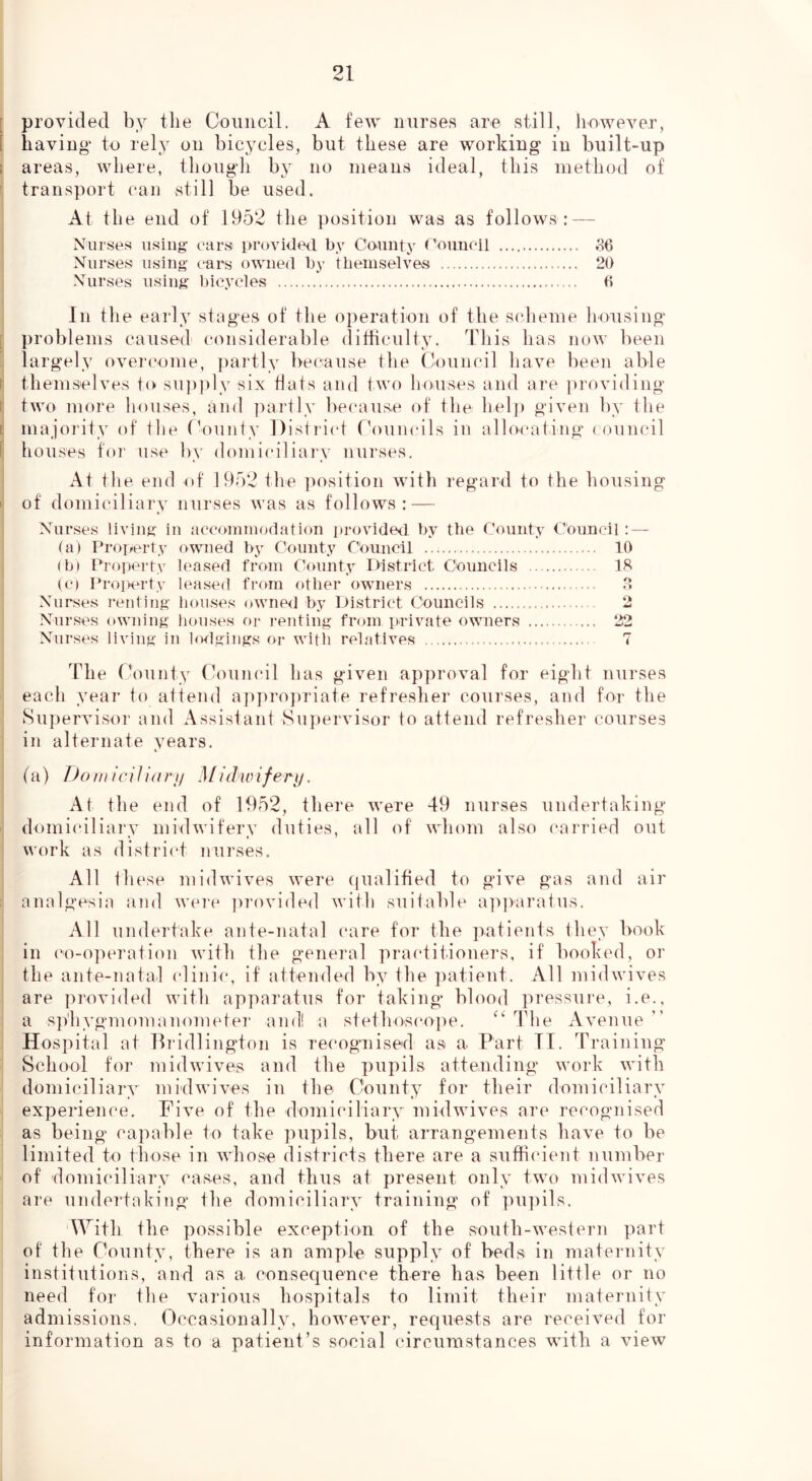 [ provided by the Council. A few nurses are still, liowever, [ having* to rely on bicycles, but these are working in built-up 1 areas, where, thougli by no means ideal, this method of * transport can still be used. At the end of 1952 the position was as follows: — Nurses using* ear.s providerl by County Council ,36 Nurses using* ears owner! by tbeinselves 20 Nurses using* bicycles 6 In the early stages of the operation of the sclieme housing [ problems caused considerable (litficulty. This has now been largely overcome, partly because the Council have been able r themselves to sui)ply six flats and two lioiuses and are ])roviding t two more houses, and ])art]y because of the helj) given by the [' majority of tlie ('ounty l)isti*ict ('ouncils in allocating ( ouncil [ houses for use by domiciliai'v nurses, I At the end of 1952 the ]msition with regard to the housing li of domiciliary nurses was as follows: — I ' Nurses living in acconiinodation provideil by the County Council : — (a) Property owned by County Council 10 I (b» Property lea.sed from County District Councils IR I (c) Property leased from other owners 8 Nurses renting bouses owned by District Councils 2 Nurses owning houses or i*enting from private owners 22 Nurses living in lodgings or with relatives T The County Council has given approval for eight nurses each year to attend ap])ropriate refresher courses, and for the Supervisor and Assistant Su]jervisor to attend refresher courses : in alternate years, (a) Do m ic i 1 io ry .1/ idw if^Ty. At the end of 1952, there were 49 nurses undertaking domiciliary midwifery duties, all of whom also carried out work as district nurses. 1 All these midwives were (|ualified to give gas and air analgesia and weie ])rovided with suitable ap])'aratus. ^ All undertake ante-natal care for the patients they book in ('o-operation with the general practitioners, if booked, or the ante-natal clinic, if attended by the ])atient. All midwives are provided with apparatus for taking blood pressure, i.e., a s])'hygmoman()metei‘ and! a stethoscoi)e. The Avenue Hospital at Ib'idlington is re(‘ognised as a Part TI. Training School for midwives and the ])upils attending work with domiciliary mi'dwives in the County for their domiciliary experience. Five of the domiciliary midwives are recognised as being capable to take pupils, but arrangements have to be limited to those in whose districts there are a sufficient number of domiciliary cases, and thus at present only two mid wives are undertaking the domiciliary training of ]>u!iils. With the possible exception of the south-western part of the County, there is an ample supply of beds in maternity institutions, and as a consequence there has been little or no need for the various hospitals to limit their maternity admissions. Occasionally, however, requests are received for information as to a patient’s social circumstances with a view