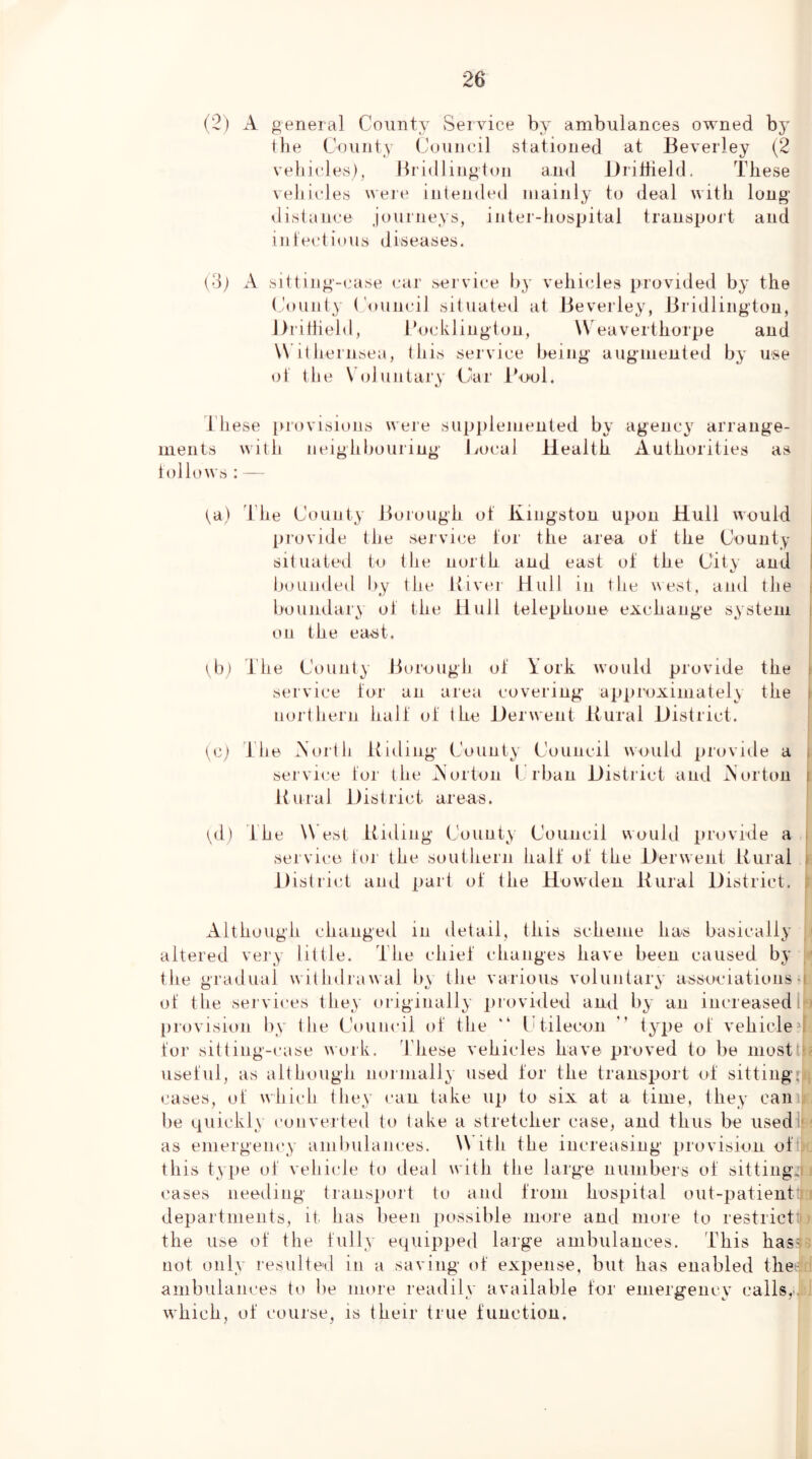 (2) A general County Service by ambulances owned by the County Council stationed at Beverley (2 vehicles), Bridlington and Dribield. These vehicles were intended mainly to deal with long distance Journeys, iiiter-hospital transport and iiilectious diseases. (3j x\ sitting-case car service by vehicles provided by the ('ounty ('ouncil situated at Beverley, Bridlington, Jlritlield, I’ocklington, \V eaverthorpe and W il hernsea, this service being augmented by use ol‘ the Voluntary Chir i'ool. C-' I’hese provisions were supjilemenied by agency arrange- ments with ueighbouriug I vocal Health Authorities as tollows : — ta) d'he County Boiough ot Kingston upon Hull would | [irovide the service lor the area of the County • situated to the north and east ol the City and 1 lioumled by the Kiver Hull in the west, and the : boundary ol the Hull telephone exchange system i on the eatit. lb) The County Borough ol York woubl provide the i sei'vice lor an area covering approximately the \ northern hall ol the Derwent Bural District. tc) The Xorth Riding County Council would provide a i service lor the Aorton Crban District and Aorton i Rural District areas. i^d) The W est Riding County Council would provide a i service lor the southern hall ol the Derwent Rural » District and part ol the Howden Rural District, Although changed in detail, this scheme has basically y altered very little. The cliiel changes have been caused by y the gradual witlnlrawal b\ the various voluntary associations u ol the sej'vices they originally provided and by an increased I > l)rovision by the Council ol the “ LAilecon ” type ol vehicleM lor sitting-case work. 1 hese vehicles have proved to be mosttP' uselul, as although noiinally used lor the transport ol sitting: cases, ol which they can take up to six at a time, they can , be quickly converted to take a stretcher case, and thus be usedit-! as emergency amliulaiices. W ith the increasing provision oll| this type ol vehicle to deal w ith the large numbers ol sitting,! i cases needing transport to and Irom hospital out-patient: i departments, it has been possible inore and more to restricttt the use ol the hilly equipped large ambulances. This hasv not only resulted in a saving ol expense, but has enabled thef : ambulances to l)e more readily available Tor emergency calls,-, w’hich, ol course, is their true luuction.