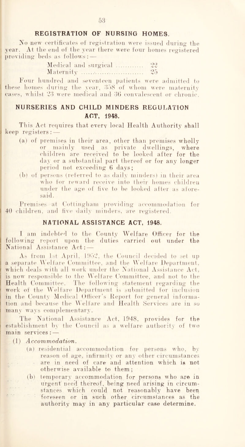 REGISTRATION OF NURSING HOMES. No new certilieates of registration were issued during the year. At the end of the year there were tour homes regustered providing' l)eds os lo'llow,s:—- Medical a,ml surgical Maternity ‘d5 h’ouj' huudred and seventeeu patients were admitted to 1 these homes during Ihe y('ar, 35(S of whom were maternity ■ eases, whilsi were medical ami 3(> c(mvalesceiit oi' (diroiiic. NURSERIES AND CHILD MINDERS REGULATION ACT, 1948. This Act requires that every local Health Authority shall j keep registers: — (a) of premises in their area, other than ])remises wholly or mainly used as private dwellings, where children are received to be looked after for the day or a subslanlial part thereof or for any longer period not exceeding 6 days; ih) of i)ersons (reteried lo as daily minders) in their area . w h o for lew a I'd receive into (heir homes idiildren ' under the age of hve lo he looked after as aJore- said. Premises at Cnttingham providing accommodation for 1 40 children, and hve daily mindei's. are registered, NATIONAL ASSISTANCE ACT, 1948. I am indebted to the County Welfare Officer for the ( following re|K)rt upon the duties carried out under the I National Assistance Act: — 1 i As from 1st Ajiril, 105:^, the (Council decided to set up 3 a separate elfare (nnninittee, and the W eli'are Department. i which deals with all work under tlie National Assistance Act, i is now responsible to the W elfare Committee, and not to the I Health Committee. The followu'ng statement regarding the f work of the \Velfare Department is sulunitted for inclusion i in the County Medical ()tficer\s Report for general infoima- I tion and because the W elfare and Health Services are in so i many ways complementary. The National Assistance Act, 1948, provides for the i establishment In the Council as a welfare autlioritv of two ' main services: — (1) Accommodation. (a) residential accommodation for persons wdio, by reason of age, inhrmitv or any other circumstances are in need of care and attention which is not otherwise available to them; (b) temporary accommodation for persons who are in urgent need thereof, being need arising in circum- stances which could not reasonably have been foreseen or in such other circumstances as the authority may in any particular case determine.