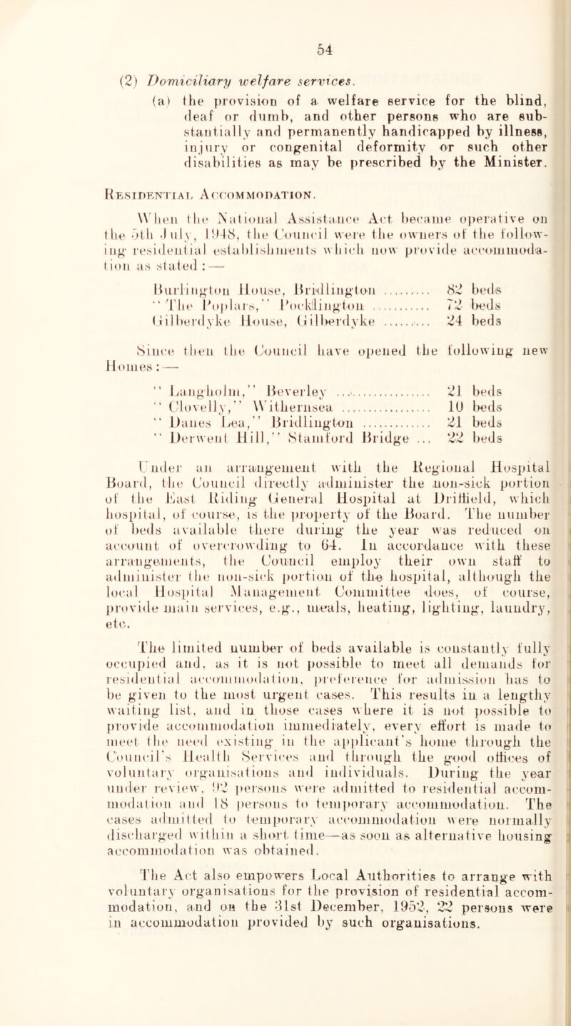 (2) Domiciliary welfare services. (a) the provision of a welfare service for the blind, <leaf or dumb, and other persons who are sub- stantially and permanently handicapped by illness, injury or congenital deformity or such other rlisabilities as may be prescribed by the Minister. Re.SIDENTIAI. A( (OMMODATION. W hen the Nalioiral Assistance Act hecame operative on the 5th -InU, lt)48, the ('ouncil weie the owners of the follow- ing residential estahlishments uhiidi now provide a c com mo da- t ion as stated : —- llnrlington House, Bridlington 82 beds “'rio' Boplars,” Bocklling'ton 72 bods (lilberdvke House, tlilbeialvke 24 beds • I Since then the (-ouncil have ojieiied the following new H omes: — Hangholm,  Beverley .. 21 beds (dovelly,  W ithenisea 10 bods Danes Lea, ” Bridlington 21 beds Derwent Hill,” Stamford Bridge ... 22 beds 1. nder an arrangement with the Kegional Hospital Board, the Council directly administer the non-sick portion of the Last Riding (General Hospital at Dritiield, which hos[)i(al, of course, is the jiroimity of the Board. The number of beds available there during the year w^as reduced on account, of overcrowding to 04. in accordance with these arraiigoinents, the Coiiiiicil employ their own staff to administer the non-sick portion of the hospital, although the local Hospital .Management Committee does, of course, provide main services, e.g,, meals, heating, lighting, laundry, etc. The limitefl number of beds available is constantly fully o<;cu])ied and, as it is not possible to meet all demands for residential accoininodation, iindiu'cnce for adniission has to be given to the most urgent cases. This results in a lengthy waiting list, and in those cases where it is not possible to provide accominodatiun immediately, every effort is made to meet the need (>xisting in the ap|)licant’s home through the C'ouncirs Health Servi«'es and through the good otHces of voluntary <»iganisations and indivitluals. During the year under review. !)2 persons were admitted to residential accom- modation and 18 persons to temporary accommodation. The cases admitted to temporary accommodation were normally discharged within a short time—as soon as alternative housing accommodation was obtained. The Act also empowers Local Authorities to arrange with voluntary organisations for the provision of residential accom- modation, and on the tUst 4)ecember, 1952, 22 persons were in accommoJatiou provided by such organisations.