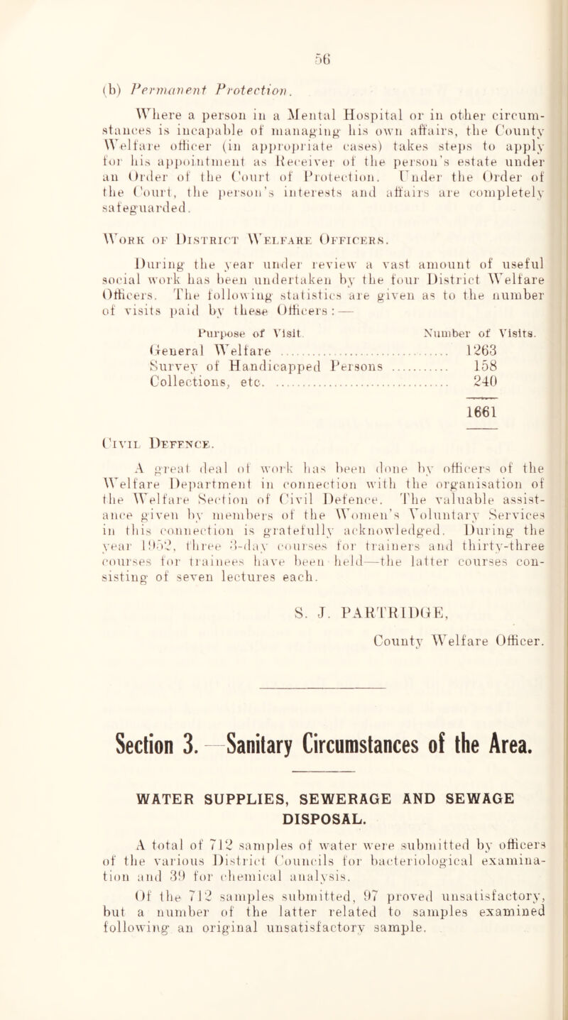 (b) Ferma))enf Protection. Where a person in a Mental Hospital or in otilier circum- stan(;es is inca])able of managing bis own affairs, tlie Cbninty Welfare otiicer (in api)ropriate eases) takes ste])S to apply for bis appointment as Receiver of tbe person’s estate under an Order of tbe Ooiirt of Riotection. Uinfer tbe Order of tbe ('oiirt, tbe person’s interests and affairs are completely safeguarded. WoHK OF DlSTRIf'T WeLFAHF OFFICERS. During tbe year under review a vast amount of useful social work bas been undertaken by tbe four District Welfare Otbcers. Tbe following statistics are given as to tbe number of visits paid by tbe,8e Otbcers: — Purpose of Visit Number of Visits. (feneral Welfare 1263 Survey of Handicapped Persons 158 Collections^ etc 240 1661 Civil Defence. A great deal of work lias been done by otbcers of tbe Welfare Department in (‘onnection with tbe organisation of tbe Welfare Section of (Avil Defence, d’be valuable assist- am'e given by members of tbe Women’s Voluntary Services in tliis connection is gratefully acknowledged. During tbe year lOo'J, t'bi'ee 3-day courses for trainers and tbirty-tbree coui'ses for trainees have been held—tbe latter courses con- sisting of seven lectures each. S. J. PARTRIDDE, County Welfare Officer. Section 3. Sanitary Circumstances of the Area. WATER SUPPLIES, SEWERAGE AND SEWAGE DISPOSAL. A total of 712 sam])les of water w’eie submitted by officers of tlie various District Councils for bacteriological examina- tion and 3!) for tdiemical analysis. Of tbe 712 samples submitted, 97 proved unsatisfactory, but a number of tbe latter related to samples examined following an original unsatisfactory sample.