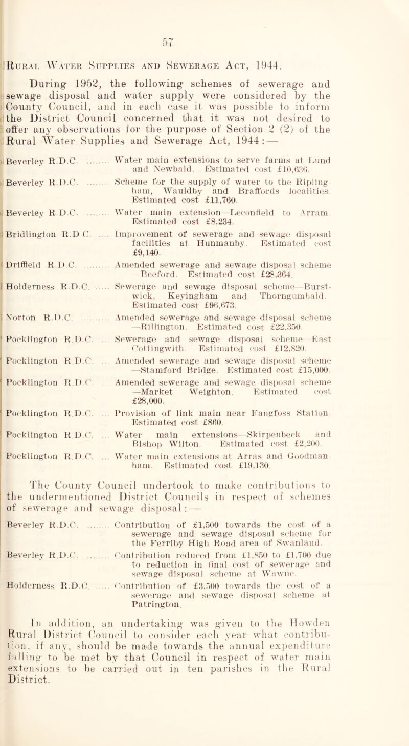 Rijrai; Water Supplies and Sewerage Act, ]944. During' 1952, the following schemes of sewerage and sewage disposal and water supply were considered by the County Council, and in each case it was possible to inform the District Council concerned that it was not desired to offer any observations for the purpose of Section 2 (2) of the Rural Water Supplies and Sewerage Act, 1944: — Beverley R.D.C Water main extensions to serve farms at Lund and Xewbald, E'stimateil eost £10,(F,(>. Beverley R.D.C Sclieme for the supply of water to the Ripling- !iam, Wauldhy and Braffords localities Estimated cost £11,760. Beverley R.D.C Water main extension—Lecontield to Arram Estimated cost £8,234. Bridlington R.D C Impi ovement of sewerage and sewage disposal facilities at Hunmanhy. Estimated cost £9,140. Amended sewerage and sewage disposal scheme -Beeford. Estimated cost £28,304. Sewerage and sewage disposal scheme—Burst- wick, Keyingham an<l Thorngumbald. Estimated cost £90,073. Amended sewerage and sewage disposal scheme -Rillington. Estimated cost £22,351) Sewerage and sewage disposal scheme—East Cottingwitli. Estimated cost £12,8*20. Amended sewerage and sewage (lis]>osal .scheme —Stamford Bridge. Estimated cost £15,000. Amended sewerage and sewage dis])osal scheme —Market Weighton Estimated cost £28,000. Provision of link main near Eangfoss Station Estimated cost £800. Water main extensions—Skirpenheck and Risho]) Wilton. Estimated cost £2,200. Water main extensions at Arras ami Goodman- ham. Estimated cost £19,130. The County Council undertook to make contributions to the undermentioned District Councils in res])ect of s(diemes of sewerage and sewage dis])osal : — Beverley R.D.C. ..... Contrlhutiou of £1,500 towards the cost of a sewerage and sewage disposal scheme for the Ferrihy High Roa<l area of Swanlami. Beverley R.D.C, ... .. Contj'ihution re<luced from £1,850 to £1,700 due to reduction in llnal cost of sewerage and sewage disiwtsal scheme ;it Wawmv Holderness R.D.C <'enti'il)ution of £3,500 towanls the cost of a sewerage aiul sewage disposal sclieme at Patrlngton In addition, an undertaking was given to the Howden Rural District Council to considei' ea(di year what contribu- C.on, if any, should be made towards the annual expenditure falling to be met by that Council in respect of water main extensions to be carried out in ten parishes in the Rural District. (Driffield R.D.C 1 Holderness R.D.C. . .Norton R.D.C . .. ‘ Pocklington R.D.C. ^ Pocklington RD.C. Pocklington R.D.C. ^ Pocklington R.D.C. - Pocklington R.D.C. Pocklington R.D C,