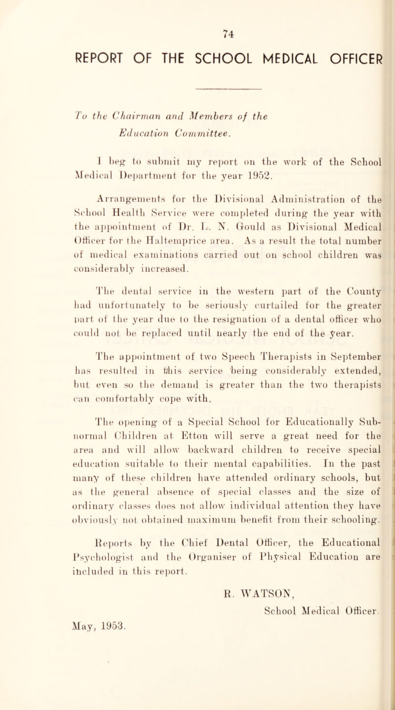 REPORT OF THE SCHOOL MEDICAL OFFICER To the Chairman and Members of the Ed lie a tio n Com m it tee. I l)e^ to subiiiit my re]joit on the work of the School Medical ])e])artment for the year 1952. Arrangements for the Divisional Administration of the School Health SeiAnce were corn])leted during the year with the ajipointment (d' T)r. L. X. Gould as Divisional Medical Othcer for the Haltemprice area. As a result the total number of medical examinations carried out on school children was considerably increased. The denial service in the western part of the County had unforiunately to be seriously (uirtailed for the greater part of the year due to the resignation of a dental officer who could not be replaced until nearly the end of the year. ddie appointment of two Speech Therapists in September has resulted iu this vservice being considerably extended, but even so the demand is greater than the two therapists can comfortably cope with„ The o])ening of a Special School for Educationally Sub- normal (diildren at Etton will serve a great need for the area and will allow backward children to receive special education suitable to their mental capabilities. In the past many of these children have attended ordinary schools, but as the general absence of special classes and the size of ordinary classes does not allow individual attention they have obviously not obtained maximum benefit from their schooling. He])orts by the Chief Dental Officer, the Educational Psychologist and the Organiser of Physical Education are included in this report. E. WATSON, School Medical Officer. May, 1953.