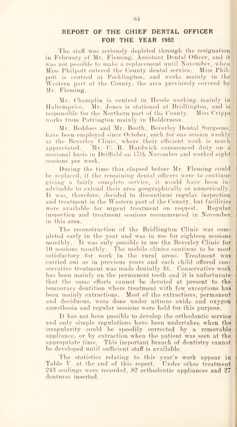 REPORT OF THE CHIEF DENTAL OFFICER FOR THE YEAR 1962 The stiift' was s(‘rioiisly depleted througli the resignation in Fehniaiy ot Mr. Fleming, Assistant Dental Ottieer, and it was not possible 1o nial\(‘ a re])la(a'ment until N»>veniht‘r, ^^hen Mi ss I’hilpotl entered ihe (’onnty dental serviee. Miss Phil- pott is (‘enti'ed at Foeklington, and woiks mainly in the WTstein pail ot the (kmnty, the area previously eovered by aMi'. Fleming, Mr, ('ham])lin is centred in Hessle working mainly in Hallemju'ice. Mi', riones is stationed at Hiidlington, and is responsihh' tor the Northern part ot ihe (hninty. l\Jiss Crippis works trom Fatringion mainly in Holderness. Mr, Hedd oes and Mr, Booth, Beveidey Dental Surgeons, have been emjdoyi'd siiu'e ()ctober, each toi’ one session weekly at, (he Beverley (dinic, where their etticieiit work is mucli appreciated. ]\lr. (k R. Hardwick commenced duty on a sessional basis in Dritbeld on 17th November and worked eight sessions jier week. Dui'ing* the time that elapsed lietore klr. Fleming could be rei>la(‘ed, it the remaining dental (dticers were to continue giving a tairly com])lete service, it would have been in- advisable to extend their ai'ea geogra])hically or numerically. D. was, ther(d\)re, dei'ided to discontinue regular inspection and treatment in the Western jiart ot the (bounty, but facilities were available toi‘ urgent treatment on I'cquest, Regular insiiei'tion and ti’eatment sessions rei'ommemmd in November in this area. The I'ei'onstruction ot the Bridlington Clinic was com- pleted early in the year and was in use for eighteen sessions monthly, Tt was oidy i)ossible to use the Beverley Clinic for 10 sessions monthly. The mobile clinics continue to be most . satisfactory for work iu Hie rural areas. Treatment was (‘arried out as in previous years and each child ottered con- . servative treatment was made dentally tit. Conservative work I has been mainly on the ]>ermanent teeth and it is unfortunate ^ that the same eftorts cannot he devoted at present to the i temriorary dentition where treatment with feAV exceptions has i been mainly extractions. Most of the extractions, permanent i and deciduous, were done under nitrous oxide and oxygen ( ancesthesia and regular sessions were held for this purpose. It has not been ]>ossible to develop the orthodontic service j and only simple regulations have been undertaken when the i irregularity could be speedily corrected by a removable ! apidiance, or by extraction when the jiatient was seen at the i ap])ro])riate time. This important branch of dentistry cannot < be develo]ied until sufficient staff is available. The statistics relating to this year’s work appear in i Table Y. at the end of this report. Fiider other treatment : 24d scalings were recorded, 82 orthodontic appliances and 27 i' dentures inserted.