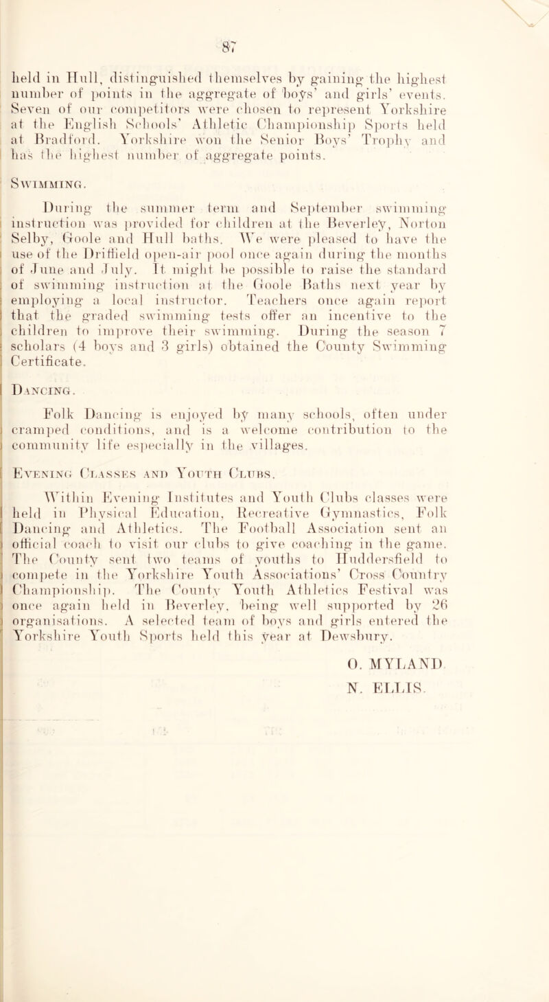 lield in Hull, (listiiig^uislied tlieuiselves by g’ainino' the iiigliest niinil)er of points in the aitgTeo’ate of hoys’ and girls’ events. Seven of onr eoni])etitors were ehosen to represent Yorkshire at the Englisli S(d!ools’ Athletic ('hainpionshij) S])orts held at Bradford. Yorloshire won the Senior Boys’ Trophy and has tlie liighest niiniber of aggregate points. Swimming. During the sninnier term and Se]deniber swimming instruction was provided for children at the Beveidey, Norton Selby, (ioole and Hull baths. We were jdeased to have the i use of the Drittield o])en-air i)0ol oiu'e again during the months of dune and duly. Tt migdit be possible to raise the standard : of swimming instruction at the (Ioole Baths next, year by ? employing' a local instructor. Teachers once again rejmrt 1 that the graded swimming tests offer an incentive to the ; children to imjuove their swimming. During the season 7 : scholars (4 boys and 3 girls) obtained the County Swimming i Certificate. I Dancing. Folk Dancing is enjoyed by many scliools, often under j cram])ed conditions, and is a welcome contribution to the j community life especially in the villages. L Evening Ci.asses and Youth Clubs. ^Aithin Evening Institutes and Youth Clubs classes were I held in Physical Education, Becreative (lymnastics, Folk [ Dancing and Athletics. The Football Association sent an ) othcial coach to visit our clubs to give coacliing in the game. The County sent two teams of vouths to TTuddersfield to t ( ) compete in the A^orkshire A'outh Assocdations’ Cross Country ) Championshi]). The rk)unty A'outh Athletics Festival was ) once again held in Beverley, being well supported by 26 ] organisations. A selected team of boys and g'irls entered the A'orkshire Y^outh S]torts held this year at Dewsbury. O. MYlvAND N. ELTJS-