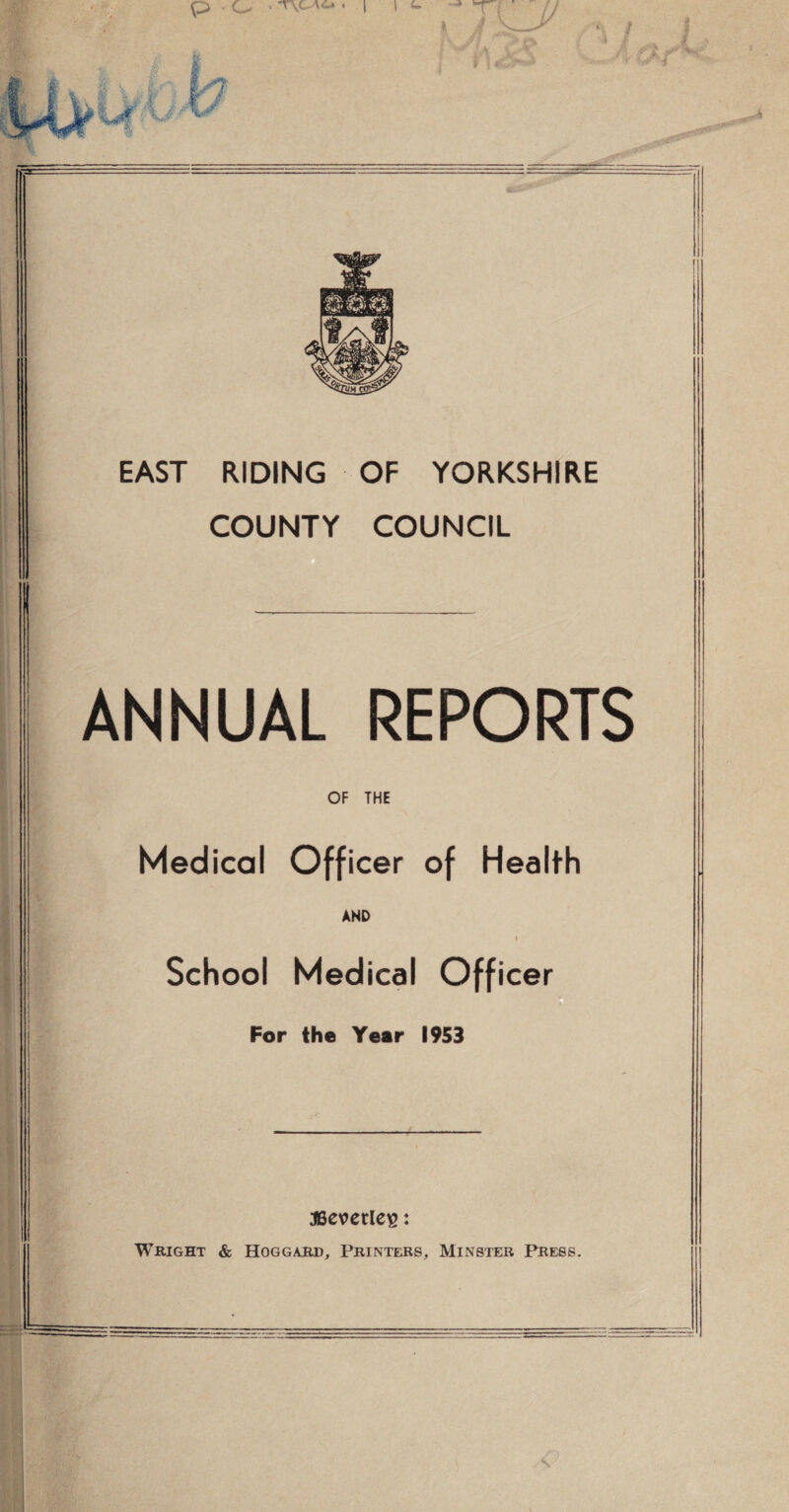 EAST RIDING OF YORKSHIRE COUNTY COUNCIL ANNUAL REPORTS OF THE Medical Officer of Health AND i School Medical Officer For the Year 1953 JBevcrle^: Wright & Hoggarh, Printers, Minster Press.
