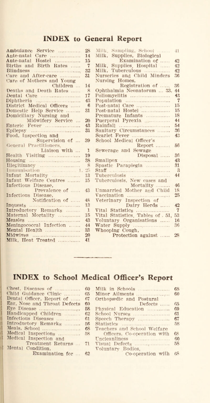 INDEX to General Report Ambulance Servkv Ante-natal Care Ante-natal Hostel Births and Birth Kates Blindness Care and After-care Care of Mothers and Young Children ... Deaths and Death Rates Oental Care Diphtheria District Medical Officers Domestic Help Service Domiciliary Nursing and Midwifery Service ... Enteric Fever Epilepsy Food, Insixiction and Supervision of ... Ceiicral Practitionei’s, Liaison with ... Health Visiting Housing- Illegitimacy 1 iiiiimnisal ion I Infant Mortality Infant Welfare C'entres Infectious Disease, Prevalence of Infectious Disease, Notification of Inquests Introductory Remarks Maternal Mortality Measles Meningococcal Infection Mental Health 1 Mid wives ! Milk, Heat Treated 28 14 15 7 32 31 14 8 17 48 6 31 20 43 31 39 1 19 38 8 25 13 15 43 48 13 1 15 43 44 33 20 41 Milk, Sampling, Scliool D Milk, Supplies, Biological Examination of 42 Milk, Supplies, Hospital 42 Milk, Tuberculous 42 Nurseries and Child Minders 36 Nursing Homes, Registration of 36 Ophthalmia Neonatorum ... 33, 44 Poliomyelitis 43 Population 7 Post-natal Care 15 Post-natal Hostel 15 Premature Infants 18 Puerperal Pyrexia 44 Rainfall 54 Sanitary Circumstances 36 Scarlet Fever 43 School Medical Officer’s Report ; 56 Sewerage and Sewage Disposal 36 Smallpox 43 Spastic Paraplegia ,31 Staff 3 Tuberculosis 44 Tuberculosis, New cases and Mortality 46 Unmarried Mother and Child 18 Vaccination 25 Veterinary Inspection of Dairy Herds 42 Vital Statistics 7 Vital Statistics, Tables of . 51, 53 Voluntary Organisations 16 Water Supply 36 Whooping Cough, Protection against 28 INDEX to School Medical Officer’s Report Chest, Diseases of 60 (’hild (ruidance Clinic 65 ' Dental Officer, Report of 67 1 Ear, Nose and Throat Defects 60 .! E.ye Disease ; 58 1 Handicapi>ed Children 62 1 Infectious Diseases 61 1 Introductory Remarks .56 d Meals, School 68 t Medical Inspections 58 1 Medical Inspection and Treatment Returns ... 71 -1 Mental Condition, Examination for ... 62 Milk in Schools 68 Minor Ailments 60 Orthopaedic and Postural Defects 65 Physical Education 69 School Nurses 61 Speech Therap.v 67 Statistics 58 Teachers and School W^elfare Officers, Co-operation with 68 Uncleanliness = 60 Visual Defects •, 58 Voluntary Bodies, Co-operation with 68