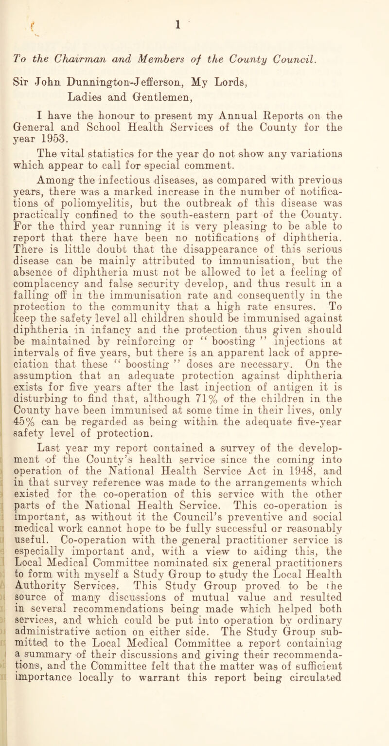 To the ChaiTman and Members of the County Council. Sir John Dunnington^Jefferson, My Lords, Ladies and Gentlemen, I have the honour to present my Annual Reports on the General and School Health Services of the County for the year 1953. The vital statistics for the year do not show any variations which appear to call for special comment. Among the infectious diseases, as compared with previous years, there was a marked increase in the number of notifica- tions of poliomyelitis, but the outbreak of this disease was practically confined to the south-eastern part of the County. For the third year running it is very pleasing to be able to report that there have been no notifications of diphtheria. There is little doubt that the disappearance of this serious disease can be mainly attributed to immunisation, but the absence of diphtheria must not be allowed to let a feeling of complacency and false security develop, and thus result in a falling off in the immunisation rate and consequently in the protection to the community that .a high rate ensures. To keep the safety level all children should be immunised against diphtheria in infancy and the protection thus given should be maintained by reinforcing or “ boosting ” injections at intervals of five years, but there is au apparent lack of appre- ciation that these “ boosting ” doses are necessary. On the assumption that an adequate protection against diphtheria exists for five years after the last injection of antigen it is disturbing to find that, although 71% of the children in the County have been immunised at some time in their lives, only 45% can be regarded as being within the adequate five-year safety level of protection. Last year my report contained a survey of the develop- [ ment of the County’s health service since the coming into j operation of the National Health Service Act in 1948, and i in that survey reference was made to the arrangements which ) existed for the co-operation of this service with the other [ parts of the National Health Service. This co-operation is i important, as without it the Council’s preventive and social :i medical work cannot hope to be fully successful or reasonably [J useful. Co-operation with the general practitioner service is “1 especially important and, with a view to aiding this, the J Local Medical Committee nominated six general practitioners )i to form with myself a Study Group to study the Local Health b Authority Services. This Study Group proved to be the )< source of many discussions of mutual value and resulted 1 in several recommendations being made which helped both 3? services, and which could be put into operation by ordinary )i administrative action on either side. The Study Group sub- ic mitted to the Local Medical Committee a report containing ! a summary of their discussions and giving their recommenda- > tions, and the Committee felt that the matter was of sufficient i: importance locally to warrant this report being circulated