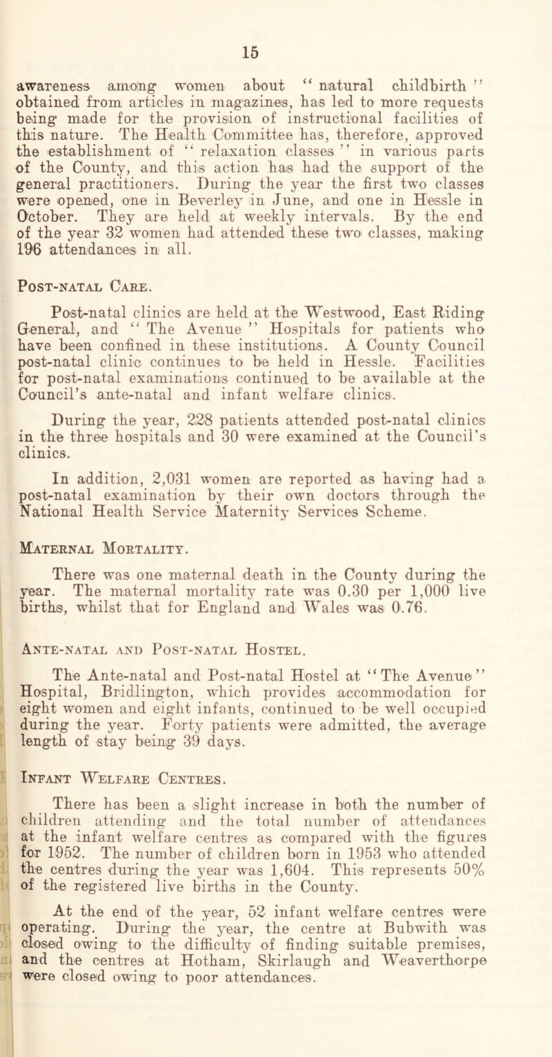 awareness among* women about ‘‘ natural cbildbirtli ’’ obtained from articles in magazines, bas led to more requests being made for the provision of instructional facilities of this nature. The Health Committee has, therefore, approved the establishment of relaxation classes ’’ in various parts of the County, and this action hais had the support of the general practitioners. During the year the first two classes were opened, one in Beverley in June, and one in Heissle in October. They are held at weekly intervals. By the end of the year 32 wom’en had attended these two classes, making 1'9<6 attendanoes in all. Post-natal Gael. Post-natal clinics are held at the Westwood, East Riding General, and ‘‘ The Avenue ” Hospitals for patients who have been confined in these institutions. A County Council post-natal clinic continues to be held in Hessle. Facilities for post-natal examinations continued to be available at the Council’s ante-natal and infant Tvelfare clinics. During the year, 228 patients attended post-natal clinics in the three hospitals and 30 were examined at the Council’s clinics. In addition, 2,031 women are reported as having had a post-natal examination by their own doctors through the National Health Service Maternitj^ Services Scheme. Maternal Mortality. There was one maternal death in the County during the year. The maternal mortality rate was 0.30 per 1,000 live birth®, whilst that for England and Wales was 0.76. Ante-natal and Post-natal Hostel. The Ante-natal and Post-natal Hostel at “The Avenue” Hospital, Bridlington, which provides accommodation for eight women and eight infants, continued to 'be well occupied during the year. Forty patients w^ere admitted, the average length of stay being 39 days. Infant Welfare Centres. There has been a slight increase in both the number of children attending and the total number of attendances at the infant welfare centre® as compared with the figures for L952. The number of children born in 1953 who attended the centres during the year was 1,604. This represents 50% of the registered live births in the County. At the end of the year, 52 infant welfare centre® were operating. During the year, the centre at Bubwith was closed owing to the difficulty of finding suitable premises, and the centres at Hotham, Skirlaugh and Weaverthotrpe Were closed owing to poor attendances.