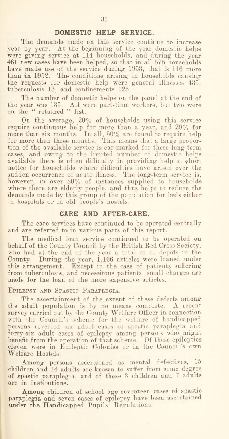 DOMESTIC HELP SERVICE. The deman'cl& made on this service continue to increase year by year. At the beginning ot the year domestic helps were giving service at 114 honseholds, and dnring the year 461 new oases have been helped, so that in all 575 households have made use of the service during 1953, that is 116 more than in 4952. The conditions arising in households causing the requests for domestic help were general illnesses' 435, tuberculosis 13, and confinements 125. The number of domestic helps on the panel at the end of the year was 135. All w^ere part-time workers, but two were on the ‘‘ retained ” list. On the average, 20% of households using this service require continuous help for more than a year, and 20% for more than six months. In all, 50% are found to require help for more than three months. This means that a large propor- tion of the available service is ear-marked for these long-term cases, and owing to the limited number of domestic helps available there is often difficulty in providing help at ^hort notice for households where difficulties have arisen over the sudden occurrence of acute illness. The long-term service is, however, in over 80% of instances supplied to households where there are elderly people, and thus helps to reduce the demands made by this group ot the population for beds either in hospitals or in old people’s hostels. CARE AND AFTER-CARE. The care services have continued to be operated centrally and are referred to in various parts of this report. The medical loan service continued to be operated on behalf of the County Council by the British Red Cross Society, who had at the end of the year a total of 43 de]iots in the County. During the year, 1,166 articles were loaned under this arrangement. Except in the case of patients suffering from tuberculosis, and necessitous patients, small charges are made for the loan of the more expensive articles. Epilepsy and Spastic Paraplegia. The ascertainment of the extent of these defects among the adult population is by no means complete. A recent survey carried out by the County Welfare Officer in connection with the Council’s scheme for the welfare of handicapped persons revealed six adult cases of s])astic para]degia and forty-six adult cases of epilepsy^ among persons who might benefit from the operation of that scheme. Of these epileptics eleven were in Epileptic Colonies or in the Council’s own Welfare Hostels. Among persons ascertained as mental defectives, 15 children and 14 adults are known to suffer from some degree of spastic paraplegia, and of these 3 children and 7 adults are in institutions. Among children of school age seventeen cases of spastic paraplegia and seven cases of epilepsy have been ascertained under the Handicapped Pupils’ Regulations.