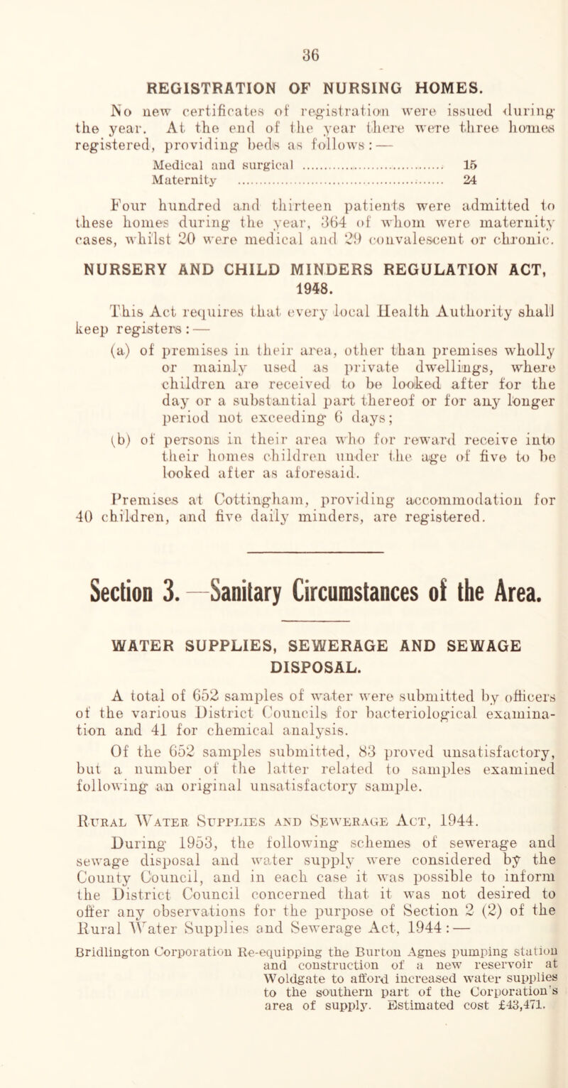 REGISTRATION OF NURSING HOMES. JNo new certificates ot re^’istratio'ii were issued during- the year. At the end of the year thei-e were three homes registered', providing beds as follows: — Medical and surgical 15 Maternity 24 Four hundred and thirteen patients were admitted to these homes during the year, 364 of Avliom were maternity cases, whilst 20 were medical and 29 convalescent or chronic, NURSERY AND CHILD MINDERS REGULATION ACT, 1948. This Act requires that, every local Health Authority sfial'l keep registera: — (a) of premises in their area, other than i)remises wholly or mainly used as private dw^ellings, where children are received to be looked after for the day or a substantial part thereof or for any linger period not exceeding 6 days; tb) of persons in their area who for reward receive into their homes children under tlie age of five to bo looked after as aforesaid. Premises at Cottingham, providing accommodation for 40 children, and five daily minders, are registered. Section 3. —Sanitary Circumstances of the Area. WATER SUPPLIES, SEWERAGE AND SEWAGE DISPOSAL. A total of 652 samples of water were submitted by officers of the various District Councils for bacteriological examina- tion and 41 for chemical analysis. Of the 652 samples submitted, 83 ])roved unsatisfactory, but a number of the latter related to samples examined following an original unsatisfactory samj^le. Rural Water Supplies and vSewerage Act, 1944. During 1953, the following schemes of sewerage and sewage disposal and water supply were considered by the County Council, and in each case it was i>ossible to inform the District Council concerned that it was not desired to offer any observations for the purpose of Section 2 (2) of the Rural AVater Supplies and Sewerage Act, 1944: — Bridlington Corporation Re-equipping the Burton Agnes pumping station and construction of a new reservoir at Woldgate to atford increased water supplies to the southern part of the Corporation’s area of suppl3^ Estimated cost £43,471.