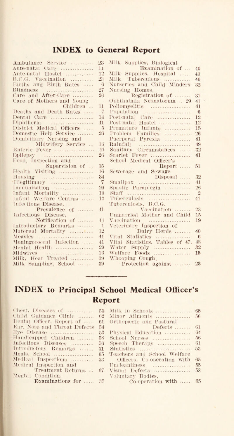 INDEX to General Report Amboilanee Service Aute-natai (’are Ante-natal Hostel Vaeeimition lUrths and Birth Kates Blindness (’are and After-Care Care of Mothers and Voiin,<; Children ... Deaths and Death Kates Dental Care Dipiitheria District Medical Officers Domestie Help Service Domiciliary Xui'sing and Midwifery Service ... CiiU'i’ic Fevei- Hpilepsy Food. Ins]lection and Suiiervision of ... Health Visiting Housing ■Illegitimacy Immunisalioii Infant Mortality Infant Welfari' Centres 1 nfci-tioiis Disease, Prevalence of i nfectif)us Disease, Xotification of Introdnctorv Kemarks Mat('rnal Mortality Mf^asles Meningococcal Infection Mtmtal Hi'altli .Mid wives Milk, Heat ’treated Milk Sampling, School n 12 2:; f> 27 26 11 7 14 41 o 2(; 16 41 2(t 2o 16 34 7 26 16 12 11 41 1 12 41 41 26 16 36 36 Milk Supplies, Biological Kxamination of ... 40 Milk Suirplies, Hospital 40 Milk ’riiherciil(»us 40 Nurseries and ('’hild Minders 32 Nursing Homes, Kegistration of 31 ()plillialmia Neonatorum .. 26. 41 Poliom.yelitis 41 Poiailalion (> Post-natal (’are 12 Post-natal Hostel 12 Prcanatuia^ Infants 15 Pro.l)l('m Families 26 Piu'i’pt'ral Pyrexia 41 Kainfali 46 Sanitar.v (Jir cum stances 32 Scarlet Fewer 4,1 School iMedical Officer’s KeiH)rt 51 Si'we rage and Sewage DisiKisal 32 Smalljiox 41 Spastic Parapli'gia 26 Stair 2 'fulx'rcnlosis 41 'Tulicrculosis. ICC.C. Vaccination 23 CnmaTried Mother and Child 15 Vaccination 16 V('terinai'y Inspection of Dairy Herds 40 Vital Statistics 6 Vital Statistics, ’tahles of 47. 4S Wati'r Supivly 32 Wei fan' Foods 15 M'hooping Cough. Protection against 23 INDEX to Principal School Medical Officer’s Report ('host. Diseases of Child (luidance Clinic 6>2 Di'iital (ifficci’. Kf'iwirt of 61 Far, Nose and ’Pliroat Defects 54 Fye Disease 5.3 Haiidicapped Children 5S Infectious Disease's 56 Hit rodiu tory Kemarks 51 Meals, School 65 .Medical Iiisiiections 53 Medical Ins]iection and Ti'eatment Keturjis ... 67 1 ent a 1 C o n di t ion, Examinations for 57 Milk in Schools 65 .Minor Ailments 56 ( M’thopa'dii* and Postural Defects 61 Physical Education 64 School .Nursi's 56 Spei'ch Therapy 61 Statistics 53 ’I’l'achers and School Welfare Otlici'Ts, Co-operation with 65 rncleanliiiess 55 Visual Defects 53 Voluntary Bodies, Co-operation with 65