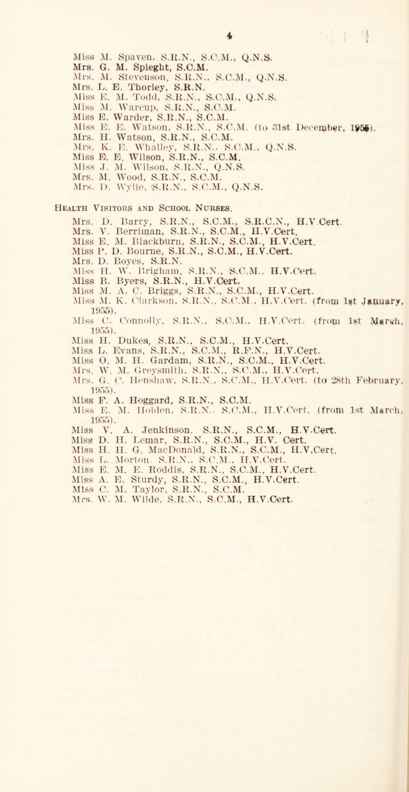 I i Miss M. Siiaveu. K.K.N., S.O.M., Q.N.S. Mrs. G. M. Spieght, S.C.M. -Mrs. M. Steveusoii. S.K.X., S.C.M., Q.N.S. Mrs. L. E. Thorley, S.R.N. Miss K. M. Todd, ,S.1{.N., S.C.M., g.X.S. Miss M. AVaivnp, S.R.N., S.C.M. Miss E. Warder, S.K.N., S.C.M. ■Miss E. K. Watson. S.R.N.. S.C.M. flo Derember, lV5i). Mrs. II. Watson, S.R.N., S.C.M. Mrs. K. K. Whalh'V, S.R.N.. S.(\M., Q.N.S. Miss E. E. Wilson, S.R.N., S.C.M. Miss M. Wilson. S.R.N., Q.N.S. Mrs. M. Wood, S.R.N., S.C.M. .Mrs. 1). Wy1i('. S.R.N.. S.C.M.. Q.N.S. Health Visitors and School Nurses, Mrs. D. Harry, S.R.N., S.C.M., S.R.C.N., H.VOert. Mrs. V. Berriman, S.R.N., S.C.M., H.V.Cert. Miss E. M. Blackburn, S.R.N., S.C.M., H.V.Cert. Miss B. D. Bourne, S.R.N., S.C.M., H.V.Cert. Mrs. D. Boyes, S.R.N. .Mi.ss II. W. Brigham. S.R.N., S.t'.M.. H.V.Cert. Miss B. Byers, S.R.N., H.V.Cert. Miss M. A. C. Briggs, S.R.N., S.C.M,, H.V.Cert. Miss M. K. ('l.irkson, S.R.N.. S.t'.M.. H.V.Cert. (from 1st Jimuary, Ib.M). Miss C. (’onnolly, S.R.N.. S.('.M., Il.V.Ck'rt. (from 1st March, lh.d. .Miss H. Dukes, S.R.N., S.C.M., H.V.Cert. Miss L. Evans, S.R.N., S.C.M., R.E.N., H.V.Cert. Miss O. M. II. Gardam, S.R.N., S.C.M., H.V.Cert. Mi-s. W. M. Gr(n\sinith, S.R.N.. S.(\M., H.V.Cert. .Mrs. G. ('. Ib'nslmw. S.R.N.. S.(\M.. Il.V.tVrt. (to 2Sth February, V.m). jMiss F. A. Hoggard, S.R.N., S.C.M. Miss K. M. Holden. S.R.N.. S.(’.^I,. IT.V.tkud. (from 1st March, RFm). Miss V. A. .Tenkinson. S.R.N., S.C.M., H.V.Cert. Miss D. n. Lemar, S.R.N., S.C.M., H.V. Cert. Miss II. II. G. MacDonald, S.R.N., S.C.M., H.V.Cert. .Miss L. Morton. S.R.N.. S.C.M.. H.V.Cert. Miss E. IM. E. Roddis, S.R.N., S.C.M., H.V.Cert. Miss A. E. Sturdy, S.R.N., S.C.M., H.V.Cert. Miss ('. M. Taylor. S.R.N., S.C.M. Mrs. W. M. Wilde. S.R.N.. S.C.M., H.V.Cert.