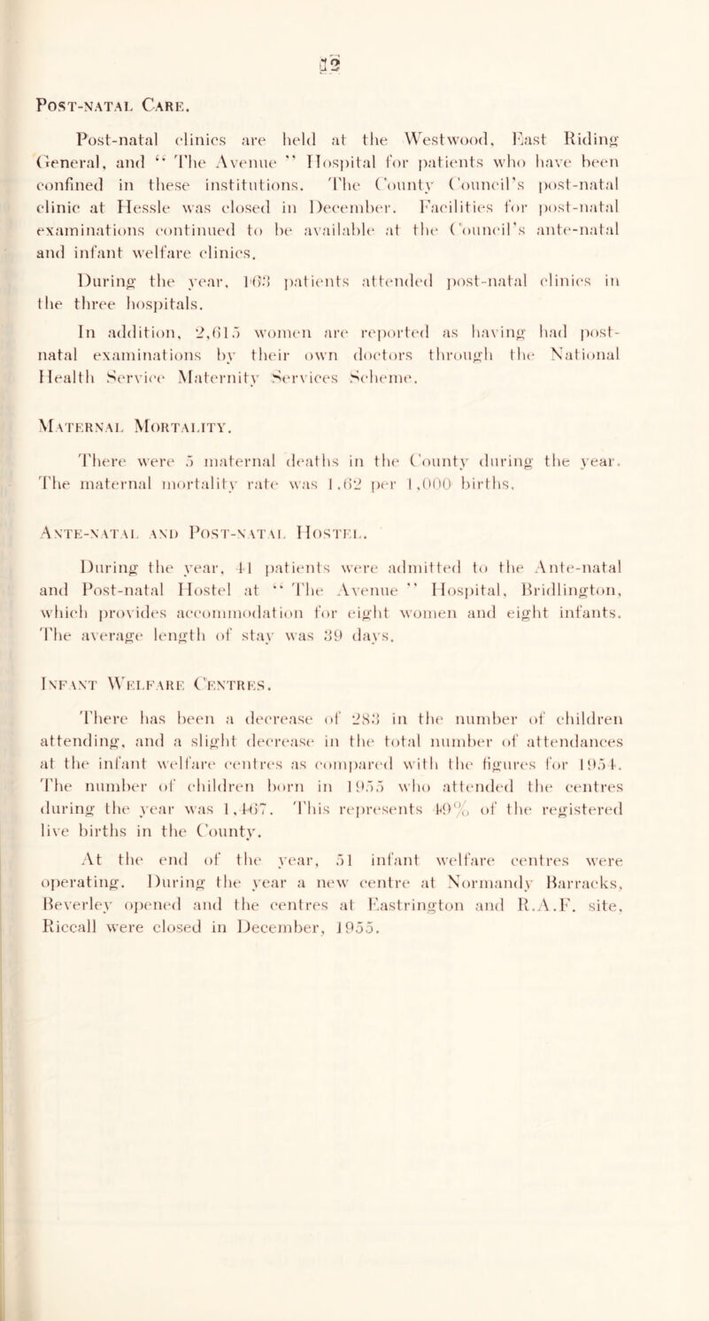 Post-natal Care. Post-natal clinics are held at the Westwood, l^ast Ridino- (^reneral, and 'The Avenue  Hospital lor |)atients who havt' be(M\ confined in these institutions. 'I'he County (’ouneirs post-natal clinic at Hessle was closed in Deeeiulxu-. I'aeilities for post-natal examinations continued to he availahh* at tlu‘ Councirs ante-natal and infant welfare elinies. Durino’ the year, I'd.*) jiaticmts atteiuhal jiost-natal clinics in the three hosjiitals. In addition, 2,()lj women ari' ri'iiortta! as having' had post- natal examinations hy tluni- own do(‘tors throu^2:h tlu* National Health Service' Maternity Siu’vices Sclu'nun Maternal Mortality. 'I'here were a maternal de'aths in the* (.'ounty during’ the year, d'he maternal mortality rate was J.tlL^ per 1,000 births. Ante-natal and Post-natal Hostel. During the year, tl patients wt*re admitted to the Ante-natal and Post-natal Iloste*! at ’* 'The Avenue  Hosjiital, Rridlington, whieh provides aeeommodation t’or eight women and eight infants. 'The av(‘rage length of stay was dO days. Inf\nt Welfare Centres, 'fhere has been a decrease of 'iS.*] in tlu* number of children attending, and a slight deereast* in tlu* total numher of attt'udanees at tlu' infant wc'lfart' c('ntr(*s as (‘omiiari'd with the figurt'S for lO.H. 'The number of children horn in I O').’) who attendt'd tlu* centres during the year was I,tl)7. 'I'his rejirt'sents P)% of tht' registered live births in the Countv. At tlu' end of tlu* year, at infant welfari* centres were ojierating. During the year a new centre at Normandy Barracks^ Beverley ojx'iu'd and the centres at I’.astrington and R.A.P. site, Riccall were closed in December, J955.