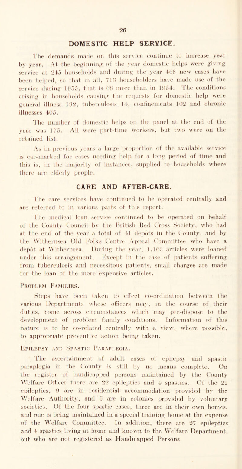 DOMESTIC HELP SERVICE. I’he demands inad(' on tins sei’\'it’e continue to increase year by year. .\t the hi'jiinnin^i' of tlie yi'ar domestic lielps were giving servic(‘ at ‘J la houseliolds and dui-ing tlu* y(‘ar t(i8 new cases have he('n lu'lped, so that in all, 7 18 liousehohh'rs have' made use of the ser\ice during Ihaa, that is (58 moi'(' than in Ittaf. d he conditions arising in housc'holds causing tlu* r('(|U{‘sts tor domestic helj) were general illness Ih'i, tula'reulosis If, eonfuKMiieiits l()'2 and chronic illnesses d05. 'The numher of donu'stic hel|)s on tiu' |)anel at llu* (Uid of the year was 175. All W(‘r(' part-time workcu’s, hut two were on the retained list. .\s in previous y('ars !\ larg(' |)ropoi’i ion of the available service is ear-mark('d for (•as('s nec'ding lu'lp foi’ a long [X'riod of time and this is, in llu' majority of instances, supplied to households where there are elderly people. CARE AND AFTER-CARE. The care service's have' eontinueel te> he operated centrally and are referreel te) in various parts of this re'port. 'The meelical loan se'r\ice' continued to he' operateel on behalf of the (’e)unty (‘oune'il hy the British Heel C’ross Society, who hael at the e'liel e)f the year a total of M elepots in the CTunt}*. and hy the' Withernsea Olel I'olks Centre' Appe'al (\)mmittee who have a dep(5t at \N ithe'rnse'a. During the year, l.lh;) artie'les were loaned uneler this arrange'nu'iil. I7xcept in the' case' of patients suffering from tuberculosis anel nce'essite)us patie'iits, small charges are made for the loan of the more' e'xpensive artie'les. Prohlkm Families. vStejxs have been take'ii to e'ffce't c'o-orel inat ion between the various Departments whose' officers may. in the course of their duties, come ae're)ss e'ire'umstaiK'cs which may pre-dispe)se to the development of |)rohlem family ('onditions. Information of this nature is to he co-relat('d centrally with a view, where possible, to appropriate preventive' action being taken. Fpilei’SV AM) Spastic Bahapeegia. 'Phe ascertainment of adult cases of e'{)ilepsy anel spastic parapk'gia in the County is still by no means complete. On the register ol‘ haiidicappeel persons maintained hy the County ^^''elfare Offie-er there are e|)ileptics and f spastics. Of the 22 epileptics, 9 are in residential acceimmodation provided hy the Welfare Authority, and 5 arc in colonies provided hy voluntary societies. Of the four s})astic cases, three are in their own homes, and one is being maintained in a special training home at the expense of the Welfare Committee. In addition, there are 2'7 epileptics and i spastics living at home and known to the Welfare Department, but who arc not registered as Handicapped Persons.