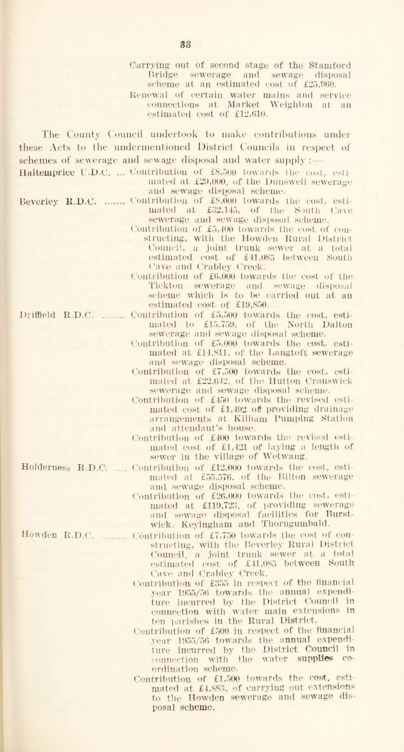 Carrying out of second stage of the Stamford I>ridge sewerage and sewage (iisposal scheme at an f'stimated cost of £2.'3,h()(). Ueiiewal ol' ct‘rtaiii water mains and service coniu'ctions at Market Weigliton at an cstimate<l cost of fl'Jhdn. The County Council undertook to make' conlril)ulions under these Acts to the undcrnunilioned District Councils in rc'spect of schemes of sewerage and s('wag(‘ disposal and water suj)ply : — llaltemprice I’.D.C. ... Conli'il)ution ol' lowai’ds I he cost, esl i mated at of lh(\ Dnnswcll sewerage and sewagi' disi>osal scheuii'. lieverley ll.D.C Contrihnlion of £S.Odh towards llu' cost, (‘sli- mated at £.12d4.'i. ol llu* South ('a\e sewei'age and sewag<' disjiosal sclK'mc. ('out I'ihution ol' £.~),-l(Hl towards tiu' cost of con- structing, with the IJowdmi Itural District Coiinci!, a Joint trunk sewer at a total estimated cost of f tl.OS.'i helween South ('ave and ('rahlcy Creek. Contrihution of £(►,(><)() towards tin' cost of the Tickton sew('rag(’ and s('wage disitosal s<'h(‘im' which is to 1h‘ cai’ried out at an (estimated cost of £l!),S.-»h. Driffield R.D.C Contrihution of £.''>,.''(()() towards tile cost, esti- mated t fl.'.T.V.K of th(' Noi'th Dalton s('Wei’agt> and sewage disjKisal scheme. <’onti'ihntioii of f.I.iKI'h towards tlie cost, esti- mated at £14,S11. of thc' Langtoft sewerage and sewagi' disposal scheme. Contrilndion of £7,.■'((HI towards the cost, esti- mati'd at flilMDl’, of tin* Hutton Cranswick sewerage, and sewage disposal sclienie. Contrilndion of f-fMi towards the rc'vised esti- mated cost of £1.4t>2 of lu'oviding drainagi' ari'angeiiK'iits at Kilham I’limping Station and attendant's house. Coldrilnition of £4(M) towards tin* ri'viscd «-sli- niati'd cost of £1,421 of haying a length of sewer in the village of Wi'twang. Holderness R.D.C Contrihution id' £42,hdn tow.aials thi' c<»st, esti- mali'd at £.'jd..-|7(). of 1h(> I’dlton sewerage and sewagi' disposal scheme. <'outrihidion of £2r>,h()h towards the cost, esti- mated at £14t),72;h of providing sewi-rage and si'wagi' disposal facilitii's for Rurst- wick. Keyingham and Thorngumhald. Howden R.D.C ('outI’ihntion of £7.7.'ih towards the cost of con- st rncting. with till' Devi'i’ley Rural Distinct Council, a joint trunk sewer at a total estimated cost of £tl,()S.') helween South Cav(' and Crahley Creek. ('ontrihutiom of flDo in rcsiicct of the tinaiicial year Iho.Vot) towards thi' annual expendi- ture iinnirred hy the District Council in connection with water main ('xteiisions in ten parishes in thi' Rural District, (.'ontrihntion of £.»()() in resiiect of the tinancial year ItD.l/.ad towards the annual expendi- ture iinnirred hy the District Council in r-onu('ction with the water supplies co- ordination scheme. Contribution of towards the cost, esti- mated at £4,S8‘h of carrying out extensions to the Howden sewerage and sewage dis- posal scheme.