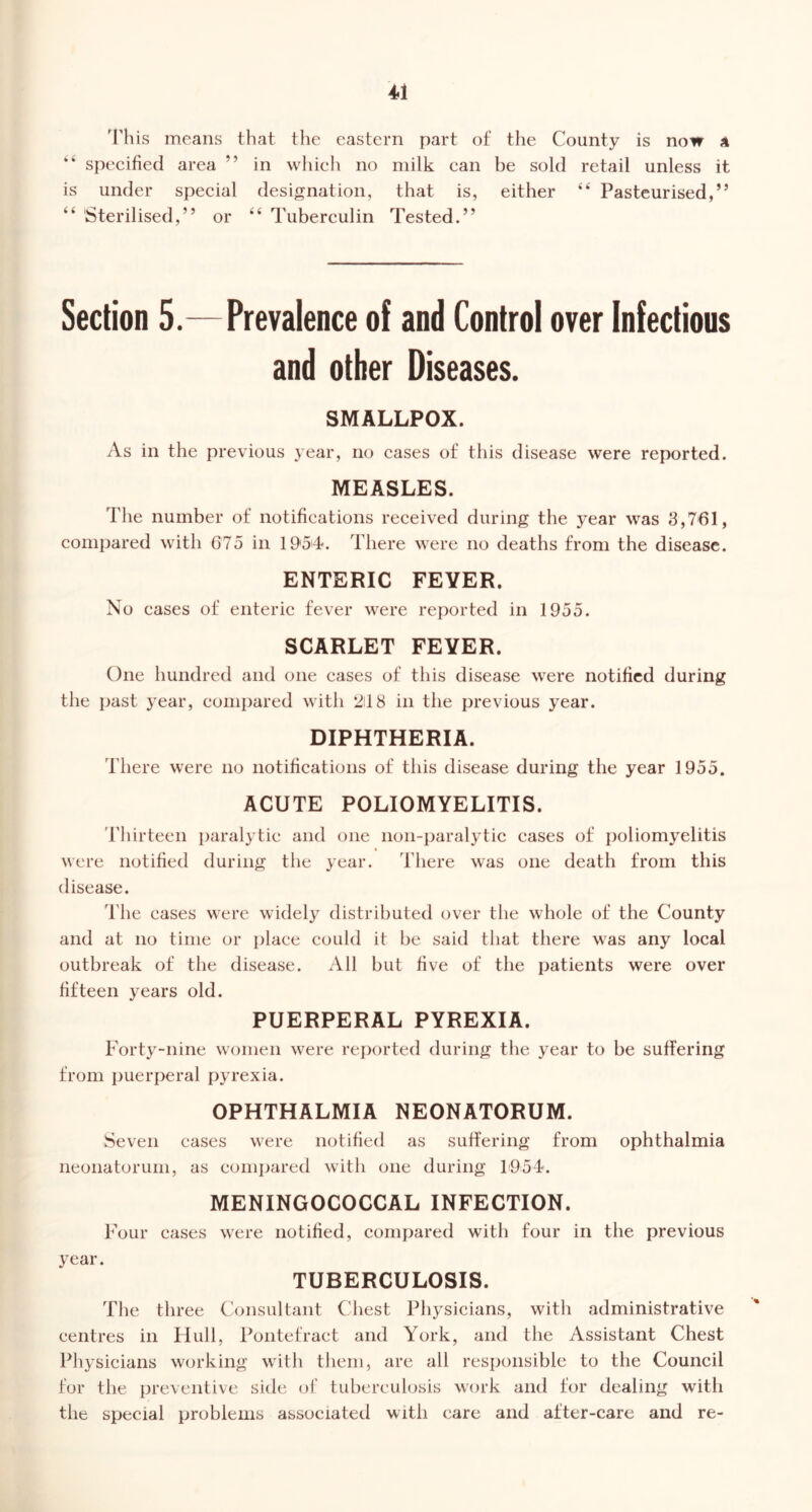 'rhis means that the eastern part of the County is now 4 “ specified area ” in which no milk can he sold retail unless it is under special designation, that is, either “ Pasteurised,” “ Sterilised,” or “ Tuberculin Tested.” Section 5.—Prevalence of and Control over Infectious and other Diseases. SMALLPOX. As in the previous year, no cases of this disease were reported. MEASLES. The number of notifications received during the year was 3,761, compared with 675 in 1954. There were no deaths from the disease. ENTERIC FEYER. No cases of enteric fever were reported in 1955. SCARLET FEYER. One hundred and one cases of this disease were notified during the past year, compared with 24 8 in the previous year. DIPHTHERIA. There were no notifications of this disease during the year 1955. ACUTE POLIOMYELITIS. Thirteen paralytic and one iioii-j)aralytic cases of poliomyelitis « were notified during the year. There was one death from this disease. The cases were widely distributed over the whole of the County and at no time or place could it he said that there was any local outbreak of the disease. All but five of the patients were over fifteen years old. PUERPERAL PYREXIA. Forty-nine women were re})orted during the year to be suffering from puerperal pyrexia. OPHTHALMIA NEONATORUM. Seven cases were notified as suffering from ophthalmia neonatorum, as compared with one during 1954. MENINGOCOCCAL INFECTION. Four cases were notified, compared with four in the previous year. TUBERCULOSIS. The three Consultant Chest Physicians, with administrative centres in Hull, Pontefract and York, and the Assistant Chest Physicians working with them, are all responsible to the Council for the preventive side of tuberculosis wcu’k and for dealing with the special problems associated with care and after-care and re-