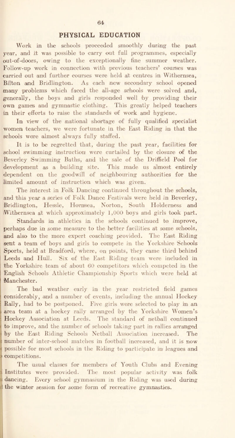 PHYSICAL EDUCATION Work in the schools proceeded smoothly during the past year, and it was possible to carry out full protgrammes, especially oiut-of-doors, owing to the exceptionally fine summeir weather. Follow-up work in connection with previonis teachers’ courteeis was carried out and further courses were held alt centres in Withernsea, Bi'l'ton and Bridlington. As each new Lsecondary school opened many problems which faced the all-age sdhools were solved and, generally, the boys and girls responded well (by providing their own gamels and gymnastic iclothiing. This greatly helped teachers in their efforts to raise the standards of work and hygiene. In view of the aiational shortage of fully qualified specialist women teachers, we were fortunate in the ]^i.ast Riding in that the schools were almost always fully staffed. It is to be regretted that, during the past year, facilities for school swimming instruction were curtailed by the closure of the Beverley Swimming Baths, and the sale of .the Driffield Pool for development as a building site. This made us almost entirely dependent on the goodwill of neighbouring authorities for the limited amount of instruction which was given. The interest in Folk Dancing continued throughout the schools, and this year a .series of Folk Dance Festivals were held in Beverley, Bridlington, Heasle, Hornsea, Norton, South Holderness and iWithernsea at which approximately 1,0'0.0 boys and girls took part. Standards in athletics in the schools continued to; improve, perhaps due in some measure to the better facilities at some schools, and also to the more expert coaching provided. The East Riding sent a team of boys and girls to compete in the Yorkshire Schools Sports, held at Bradford, where, on points, they came third behind Leeds and Hull. Six of the East Riding team were included in the Yorkshire team of about GO competitors which competed in the English Scho.ols Athletic Championship Sports which were held at Manchester. The bad weather early in the year restri'Cted field games \ considerably, and a number of events, including the annual Hockey ] Rally, had to be postponed. Five girls wore selected to play in an i area team at a hockey rally arranged 'by the Yorkshire Women’s Hockey Association at Leeds, ddie standard of netball continued > to improve, and the numher of schools taking part in rallies arranged Iby the lEast Riding Schools Netball Assoeia.tion increased’. The number of inter-school matches in football inorea.sed, and it is now possible for mo.st schools in the Riding to participate in leagues and competitions. ! The usual classes for memibers of Youth Clubs and Evening 1 Institutes w^ere proivided. The most popular activity was folk Bi dancing. Every school gymnasi'um in the Riding was used during fi the winter session for some form of recreative gymnastics.