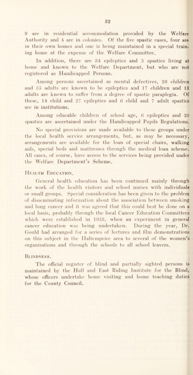 9 are in residential aeconiinodation provided by the Welfare Authority and 4 are in colonies. Of the five spastic cases, four are in tlieir own homes and one is bein^? maintained in a special train- in^r home at the expense of the Welfare Committee. In addition, there are 34 epilei)tics and 5 spastics living at home and known to the Welfare Department, but who are not registered as Handicaj^ped Persons. Among ])ersons ascertained as mental defectives, 26 children and 35 adults are known to be epileptics and 17 children and 13 adults are known to suffer from a degree of spastic paraplegia. Of these, 14 child and 27 epileptics and 6 child and 7 adult spastics are in institutions. Among edueable children of school age, 6 epileptics and 20 spastics are ascertained under the Handicapped Pui)ils Regulations. No special provisions are made available to these groups under the local health service arrangements, but, as may be necessary, arrangements are available for the loan of special chairs, walking aids, sj)ecial beds and mattresses through the medical loan scheme. All cases, of course, have access to the services being provided under the Welfare Department’s Scheme. H EALTH Education . Oeneral health education has been continued mainly through the work of the health visitors and school nurses with individuals or small groups. 'Sj)ecial consideration has been given to the problem of disseminating information about the association between smoking and lung chancer and it nas agreed that this could best be done on a local basis, probably through the local Cancer Education Committees which were established in 1953, when an experiment in general cancer education was being undertaken. During the year. Dr. Ciould had arranged for a series of lectures and film demonstrations on this subject in the I laltem})rice area to several of the women’s organisations and through the schools to all school leavers. Blindness. The official register of blind and partially sighted persons is maintained by the Hull and 1‘iast Riding Institute for the Blind, whose officers undertake home visiting and home teaching duties for the County Council.