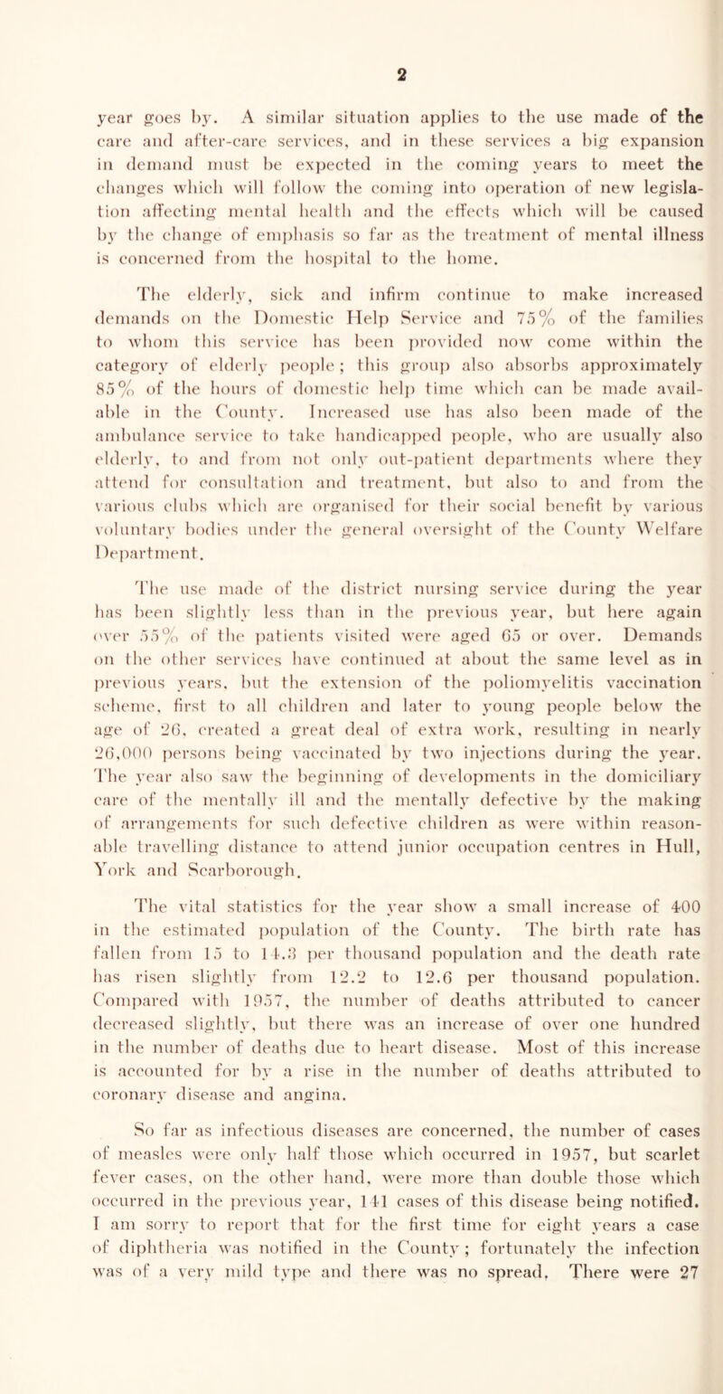 year goes by. A similar situation applies to the use made of the care and after-care services, and in these services a big expansion in demand must be expected in the coming years to meet the changes which will follow the coming into operation of new legisla- tion affecting mental health and the effects which will he caused by the change of emphasis so far as the treatment of mental illness is concerned from the hospital to the home. The elderly, sick and infirm continue to make increased demands on the Domestic Help Service and 75% of the families to whom this service has been provided now come within the category of elderly people; this group also absorbs approximately 85% of the hours of domestic help time which can he made avail- able in the County. Increased use has also been made of the ambulance service to take handicapped people, who are usually also elderly, to and from not only out-patient departments where they attend for consultation and treatment, but also to and from the various clubs which are organised for their social benefit by various voluntary bodies under the general oversight of the County Welfare Department. The use made of the district nursing service during the year has been slightly less than in the previous year, but here again over 55% of the patients visited were aged 65 or over. Demands on the other services have continued at about the same level as in previous years, but the extension of the poliomyelitis vaccination scheme, first to all children and later to young people below the age of 26. created a great deal of extra work, resulting in nearly 26,000 persons being vaccinated by two injections during the year. The year also saw the beginning of developments in the domiciliary care of the mentally ill and the mentally defective by the making of arrangements for such defective children as were within reason- able travelling distance to attend junior occupation centres in Hull, York and Scarborough. The vital statistics for the year show a small increase of 4*00 in the estimated population of the County. The birth rate has fallen from 15 to 14.8 per thousand population and the death rate has risen slightly from 12.2 to 12.6 per thousand population. Compared with 1957, the number of deaths attributed to cancer decreased slightly, but there was an increase of over one hundred in the number of deaths due to heart disease. Most of this increase is accounted for by a rise in the number of deaths attributed to coronary disease and angina. So far as infectious diseases are concerned, the number of cases of measles were only half those which occurred in 1957, but scarlet fever cases, on the other hand, were more than double those which occurred in the previous year, 141 cases of this disease being notified. I am sorry to report that for the first time for eight years a case of diphtheria was notified in the County; fortunately the infection was of a very mild type and there was no spread, There were 27
