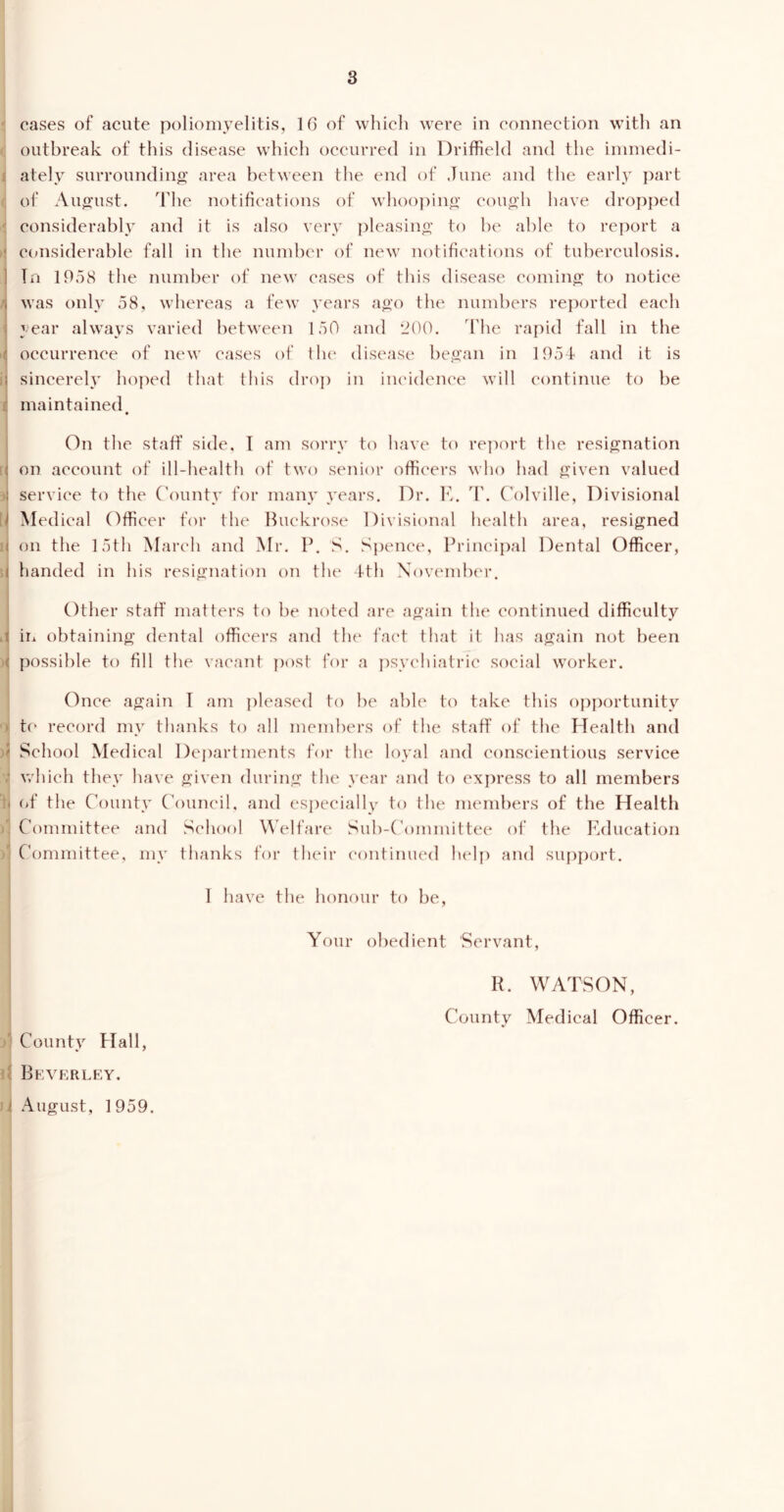 eases of acute poliomyelitis, 16 of which were in connection with an outbreak of this disease which occurred in Driffield and the immedi- ately surrounding area between the end of June and the early part of August. The notifications of whooping cough have dropped considerably and it is also very pleasing to be able to report a ‘ considerable fall in the number of new notifications of tuberculosis. In 1958 the number of new cases of this disease coming to notice \ was only 58, whereas a few years ago the numbers reported each I year always varied between 150 and 200. The rapid fall in the occurrence of new cases of the disease began in 1954 and it is i sincerely hoped that this drop in incidence will continue to be maintained. On the staff side, I am sorry to have to report the resignation ( on account of ill-health of two senior officers who had given valued l service to the County for many years. Dr. E. T. Colville, Divisional l Medical Officer for the Buckrose Divisional health area, resigned [] on the 15th March and Mr. P. S. Spence, Principal Dental Officer, ( handed in his resignation on the 4th November. Other staff matters to be noted are again the continued difficulty t in obtaining dental officers and the fact that it has again not been ( possible to fill the vacant post for a psychiatric social worker. Once again 1 am pleased to he able to take this opportunity to record my thanks to all members of the staff of the Health and >1 School Medical Departments for the loyal and conscientious service ■ which they have given during the year and to express to all members * of the County Council, and especially to the members of the Health )1 Committee and School Welfare Sub-Committee of the Education )j Committee, my thanks for their continued help and support. 1 have the honour to be, I Your obedient 'Servant, R. WATSON, County Medical Officer. County flail, Beverley. i August, 1959.