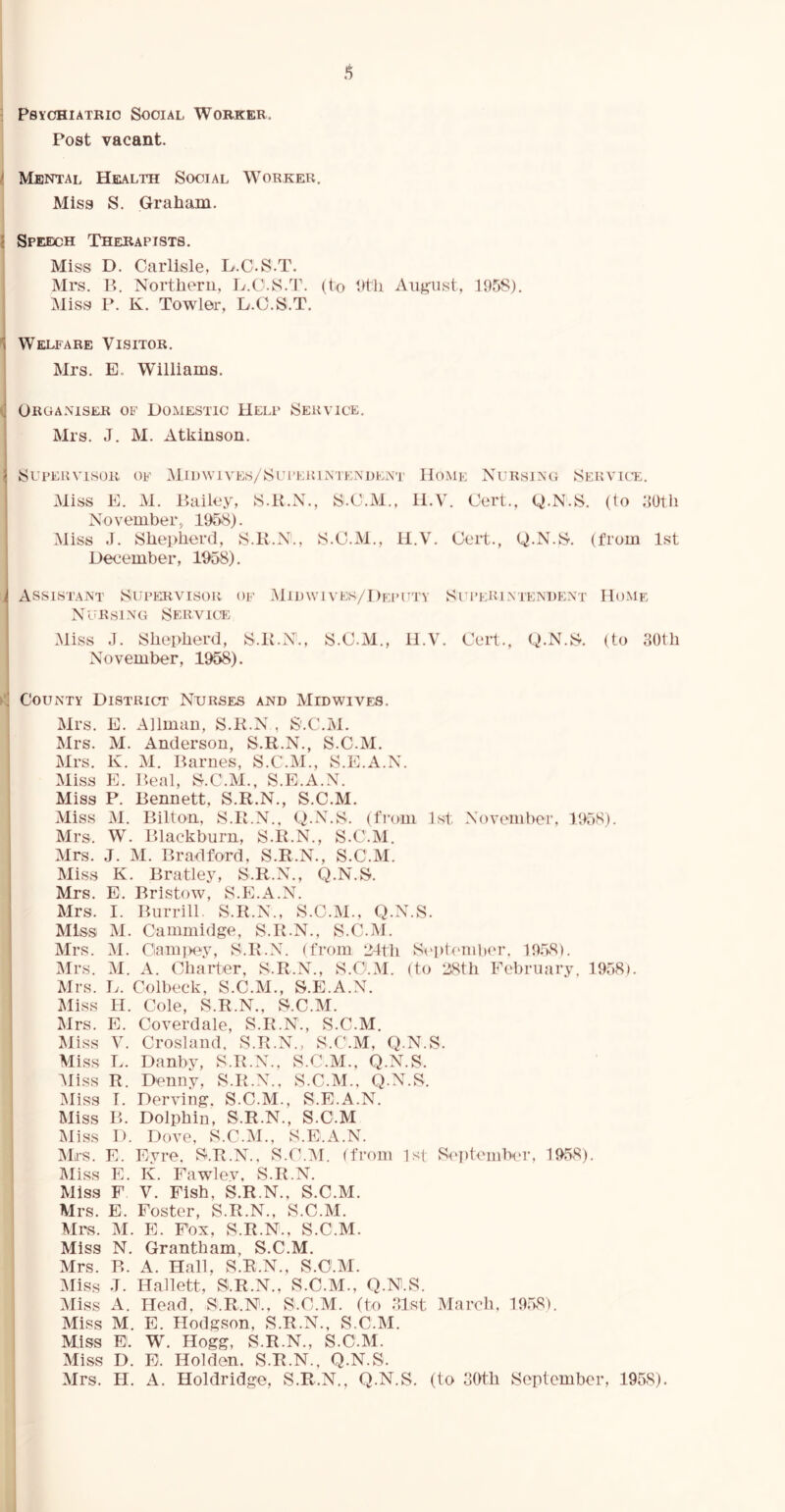 ( * 1 Psychiatric Social Worker, Post vacant. Menial Health Social Worker. Miss S. Graham. Speech Therapists. Miss D. Carlisle, H.C S.T. Mrs. B. Northern, L.O S.T. (to 9th August, 195S). Miss P. K. Towler, D.C.S.T. Welfare Visitor. Mrs. E. Williams. Organiser of Domestic Help Service. Mrs. J. M. Atkinson. Supervisor of Midwives/Supeiuntendent Home Nursing Service. Miss E. M. Bailey, S.K.N., S.C.M., H.V. Cert., Q.N.S. (to 30tli November, 1958). Miss J. Shepherd, S.R.N., S.C.M., H.V. Cert., Q.N.S. (from 1st December, 1958). Assistant Supervisor of Midwivek/Deputv Superintendent Nursing Service Miss J. Shepherd, S.K.N., S.C.M., 11.V. Cert., Q.N.S. November, 1958). County District Nurses and Midwives. Mrs. E. Allman, S.R.N , S'.C.M. Mrs. M. Anderson, S.R.N., S.C.M. Mrs. K. M. Barnes, S.C.M., S.E.A.N. Miss E. Beal, S.C.M., S.E.A.N. Miss P. Bennett, S.R.N., S.C.M. Miss M. Bilton, S.R.N., Q.N.S. (from 1st November, 1958). Mrs. W. Blackburn, S.R.N., S.C.M. Mrs. J. M. Bradford, S.R.N., S.C.M. Miss K. Bratley, S.R.N., Q.N.S. Mrs. E. Bristow, S.E.A.N. Mrs. I. Burrill S.R.N., S.C.M., Q.N.S. Miss M. Cammidge, S.R.N., S.C.M. Mrs. M. Ciampey, S.R.N. (from 24th September. 1958). Mrs. M. A. Charter, S.R.N., S.C.M. (to 28th February, 1958). Mrs. Ij. Colbeck, S.C.M., S.E.A.N. Miss H. Cole, S.R.N., S.C.M. Mrs. E. Coverdale, S.R.N., S.C.M. Miss V. Crosland, S.R.N., S.C.M, Q.N.S. Miss L. Danby, S.R.N., S.C.M., Q.N.S. Miss R. Denny, S.R.N., S.C.M., Q.N.S. Miss T. Derving. S.C.M., S.E.A.N. Miss B. Dolphin, S.R.N., S.C.M Miss D. Dove, S.C.M., S.E.A.N. Mrs. E. Eyre, S.R.N., S.C.M. (from 1st September, 1958). Miss E. K. Fawlev, S.R.N. Miss F V. Fish, S.R.N., S.C.M. Mrs. E. Foster, S.R.N., S.C.M. Mrs. M. E. Fox, S.R.N., S.C.M. Miss N. Grantham, S.C.M. Mrs. P». A. Hall, S.R.N., S.C.M. Miss T. Hallett, S.R.N., S.C.M., Q.N.S. Miss A. Head, S.R.N., S.C.M. (to 31st March, 1958). Miss M. E. Hodgson, S.R.N., S.C.M. Miss E1. W. Hogg, S.R.N., S.C.M. Miss D. E. Holden. S.R.N., Q.N.S. Mrs. H. A. Holdridge, S.R.N., Q.N.S. (to 30th September, 1958). Home (to 30tli