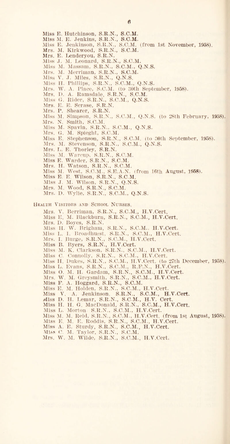 Miss E. Hutchinson, S.R.N., S.C.M. Miss M. E. Jenkins, S.R.N., S.C.M. Miss E. Jenkinson, S.R.N., S.C.J\r. (from 1st November, 1958). Mrs. M. Kirkwood, S.R.N., S.C.M. Mrs. E. Benderyou, S.R.N. Miss J. M. Leonard, S.R.N., S.C.M. Miss M. Massam, S.R.N., S.C.M., Q.N.S. Mrs. M. Merriman, S.R.N., S.C.M. Miss V. J. Miles, S.R.N., Q.N.S. Miss IT. Phillips, S.R.N.. S.C.M., Q.N.S. Mrs. W. A. Place, S.C.M. (to 30th September, 1958). Mrs. I). A. Ramsdale, S.R.N., S.C.M. Miss G. Rider, S.R.N., S.C.M., Q.N.S. Mrs. E. E. Scrase, S.R.N. Mrs. P. Shearer, S.R.N. Miss M. Simpson, S.R.N., S.C.M., Q.N.S. (to 28th February. 1958) Mrs. N. Smith, S.C.M. Miss M. Spavin. S.R.N.. S.C.M.. Q.N.S. Mrs. G. M. Spieght, S.C.M. Miss E. Stephenson, S.R.N., S.C.M. (to 20tli September, 1958). Mrs. M. Stevenson. S.R.N., S.C.M., Q.N.S. Mrs. L. E. Thorlev. S.R.N. Miss M. Waroup. S.R.N.. S.C.M. Miss E. Warder, S.R.N., S.C.M. Mrs. H. Watson, S.R.N., S.C.M. Miss M. West, S.C.M.. S.E.A.N. (from 16th August, 1958). Miss E. E. Wilson, S.R.N., S.C.M. Miss ,T. M. Wilson, S.R.N., Q.N.S. Mrs. M. Wood, S.R.N., S.C.M. Mrs. 1). Wylie. S.R.N., S.C.M., Q.N.S. Health Visitors and School Nurses. Mrs. V. Berriman, S.R.N., S.C.M., II.V.Cert. Miss E. M. Blackburn, S.R.N., S.C.M., H.V.Cert. Mrs. D. Boyes, S.R.N. Miss II. W. Brigham, S.R.N., S.C.M.. H.V.Cert. Miss L. 1. Broadhurst. S.R.N.. S.C.M., H.V.Cert. Mrs. I. Burge, S.R.N., S.C.M., H.V.Cert. Miss B. Byers, S.R.N., H.V.Cert. Miss M. K. Clarkson, S.R.N.. S.C.M., H.V.Cert. Miss C. Connolly. S.R.N.. S.C.M., H.V.Cert. Miss H. Dukes, S.R.N., S.C.M., H.V.Cert. (to 27tli December, 1958) Miss L. Evans, S.R.N., S.C.M., R.F.N., H.V.Cert. Miss O. M. H. Gardam, S.R.N., S.C.M., H.V.Cert. Mrs. W. M. Greysmith, S.R.N., S.C.M., H.V.Cert. Miss F. A. Hoggard, S.R.N., S.C.M. Miss E. M. Holden, S.R.N.. S.C.M., H.V.Cert. Miss V. A. Jenkinson. S.R.N., S.C.M., H.V.Cert. Miss D. H. Lemar, S.R.N., S.C.M., H.V. Cert. Miss H. II. G. MacDonald, S.R.N., S.C.M., H.V.Cert. Miss L. Morton S.R.N., S.C.M., H.V.Cert. Miss M. M. Reid, S.R.N., S.C.M., H.V.Cert. (from 1st August, 1958) Miss E. M. E. Roddis, S.R.N., S.C.M.. H.V.Cert. Miss A. E. Sturdy, S.R.N., S.C.M., H.V.Cert. Miss C. M. Taylor, S.R.N., S.C.M. Mrs. W. M. Wilde, S.R.N., S.C.M., H.V.Cert.